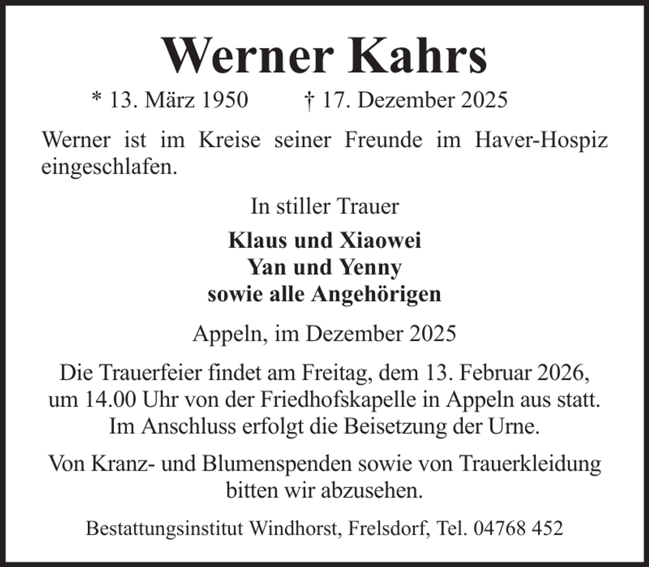 <p>Werner Kahrs<br />* 13. März 1950</p><p>† 17. Dezember 2025</p><p>Werner ist im Kreise seiner Freunde im Haver-Hospiz<br />eingeschlafen.<br />In stiller Trauer<br />Klaus und Xiaowei<br />Yan und Yenny<br />sowie alle Angehörigen<br />Appeln, im Dezember 2025<br />Die Trauerfeier findet am Freitag, dem 13. Februar 2026,<br />um 14.00 Uhr von der Friedhofskapelle in Appeln aus statt.<br />Im Anschluss erfolgt die Beisetzung der Urne.<br />Von Kranz- und Blumenspenden sowie von Trauerkleidung<br />bitten wir abzusehen.<br />Bestattungsinstitut Windhorst, Frelsdorf, Tel. 04768 452</p>