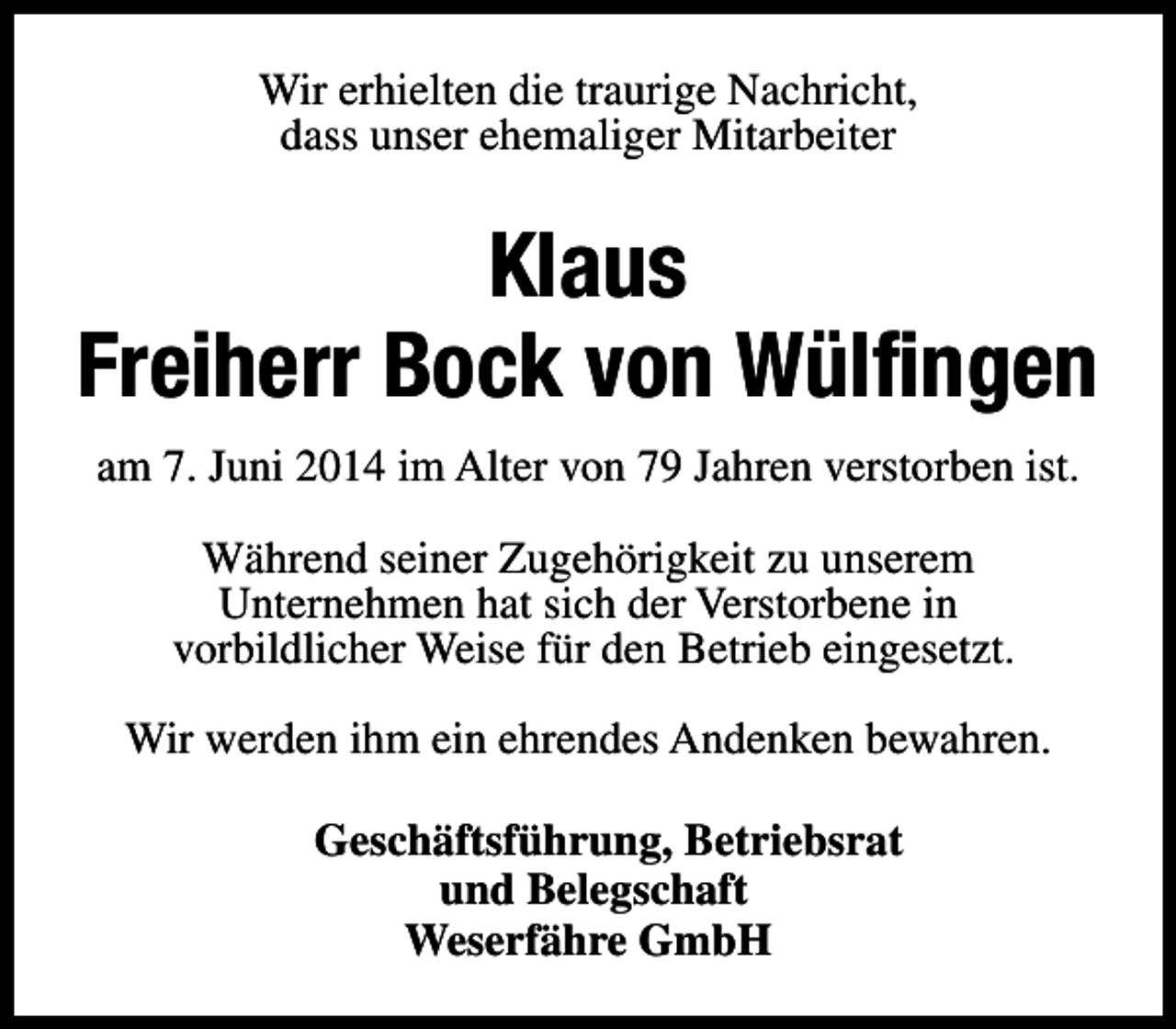 <p>Wir erhielten die traurige Nachricht,<br />dass unser ehemaliger Mitarbeiter</p><p>Klaus<br />Freiherr Bock von Wülfingen<br />am 7. Juni 2014 im Alter von 79 Jahren verstorben ist.<br />Während seiner Zugehörigkeit zu unserem<br />Unternehmen hat sich der Verstorbene in<br />vorbildlicher Weise für den Betrieb eingesetzt.<br />Wir werden ihm ein ehrendes Andenken bewahren.<br />Geschäftsführung, Betriebsrat<br />und Belegschaft<br />Weserfähre GmbH</p>