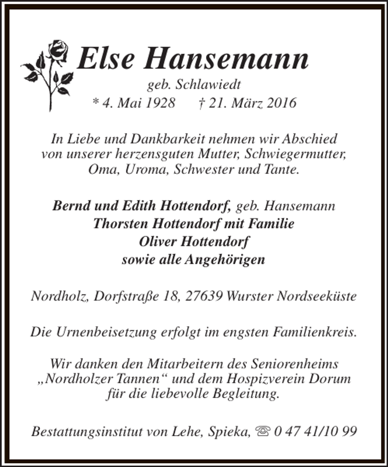 <p>Else Hansemann<br />geb. Schlawiedt<br />* 4. Mai 1928<br />† 21. März 2016</p><p>In Liebe und Dankbarkeit nehmen wir Abschied<br />von unserer herzensguten Mutter, Schwiegermutter,<br />Oma, Uroma, Schwester und Tante.<br />Bernd und Edith Hottendorf, geb. Hansemann<br />Thorsten Hottendorf mit Familie<br />Oliver Hottendorf<br />sowie alle Angehörigen<br />Nordholz, Dorfstraße 18, 27639 Wurster Nordseeküste<br />Die Urnenbeisetzung erfolgt im engsten Familienkreis.<br />Wir danken den Mitarbeitern des Seniorenheims<br />„Nordholzer Tannen“ und dem Hospizverein Dorum<br />für die liebevolle Begleitung.<br />Bestattungsinstitut von Lehe, Spieka, s 0 47 41/10 99</p>