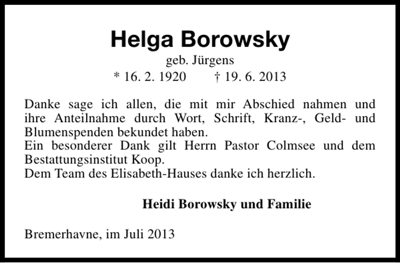 <p>Helga Borowsky<br />geb. Jürgens<br />* 16. 2. 1920<br />† 19. 6. 2013</p><p>Danke sage ich allen, die mit mir Abschied nahmen und<br />ihre Anteilnahme durch Wort, Schrift, Kranz-, Geld- und<br />Blumenspenden bekundet haben.<br />Ein besonderer Dank gilt Herrn Pastor Colmsee und dem<br />Bestattungsinstitut Koop.<br />Dem Team des Elisabeth-Hauses danke ich herzlich.<br />Heidi Borowsky und Familie<br />Bremerhavne, im Juli 2013</p>