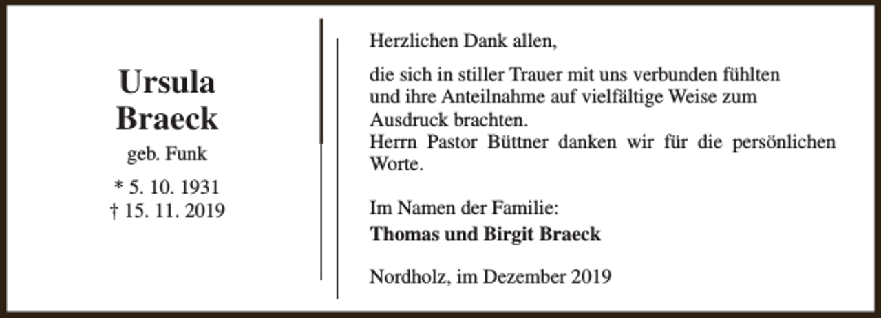 <p>Herzlichen Dank allen,</p><p>Ursula<br />Braeck<br />geb. Funk<br />* 5. 10. 1931<br />† 15. 11. 2019</p><p>die sich in stiller Trauer mit uns verbunden fühlten<br />und ihre Anteilnahme auf vielfältige Weise zum<br />Ausdruck brachten.<br />Herrn Pastor Büttner danken wir für die persönlichen<br />Worte.<br />Im Namen der Familie:<br />Thomas und Birgit Braeck<br />Nordholz, im Dezember 2019</p>