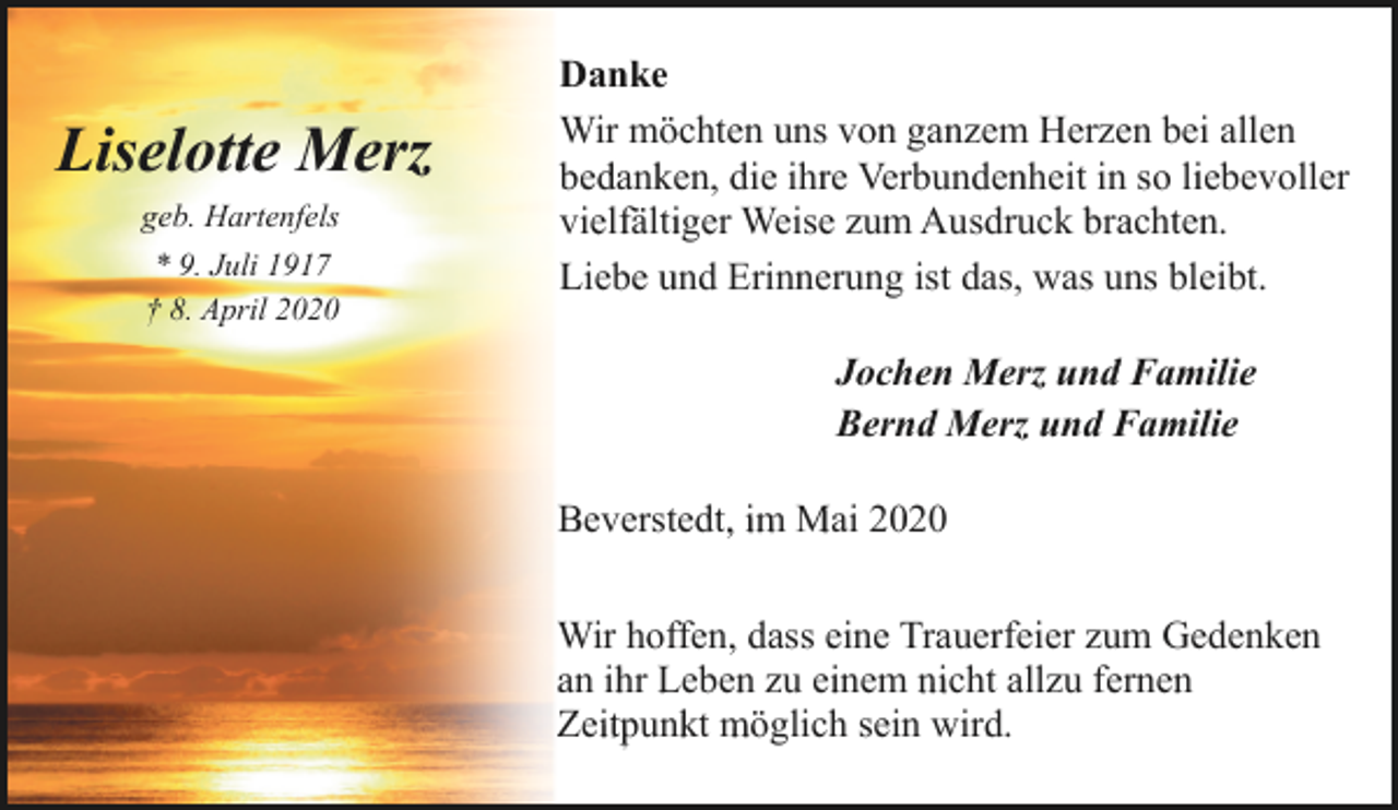 <p>Liselotte Merz<br />geb. Hartenfels<br />* 9. Juli 1917<br />† 8. April 2020</p><p>Danke<br />Wir möchten uns von ganzem Herzen bei allen<br />bedanken, die ihre Verbundenheit in so liebevoller<br />vielfältiger Weise zum Ausdruck brachten.<br />Liebe und Erinnerung ist das, was uns bleibt.<br />Jochen Merz und Familie<br />Bernd Merz und Familie<br />Beverstedt, im Mai 2020<br />Wir hoffen, dass eine Trauerfeier zum Gedenken<br />an ihr Leben zu einem nicht allzu fernen<br />Zeitpunkt möglich sein wird.</p>
