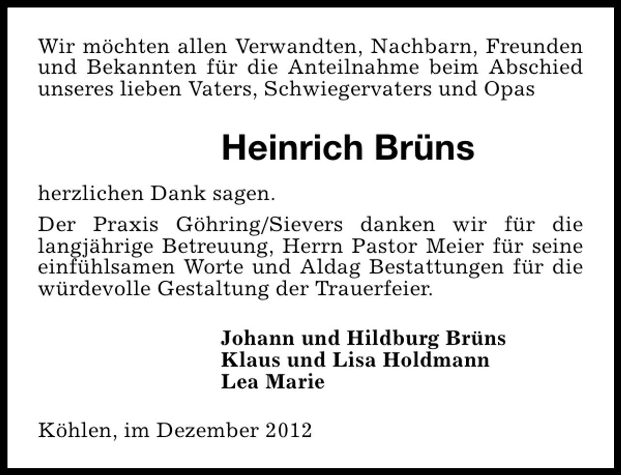 <p>Wir möchten allen Verwandten, Nachbarn, Freunden<br />und Bekannten für die Anteilnahme beim Abschied<br />unseres lieben Vaters, Schwiegervaters und Opas</p><p>Heinrich Brüns<br />herzlichen Dank sagen.<br />Der Praxis Göhring/Sievers danken wir für die<br />langjährige Betreuung, Herrn Pastor Meier für seine<br />einfühlsamen Worte und Aldag Bestattungen für die<br />würdevolle Gestaltung der Trauerfeier.<br />Johann und Hildburg Brüns<br />Klaus und Lisa Holdmann<br />Lea Marie<br />Köhlen, im Dezember 2012</p>