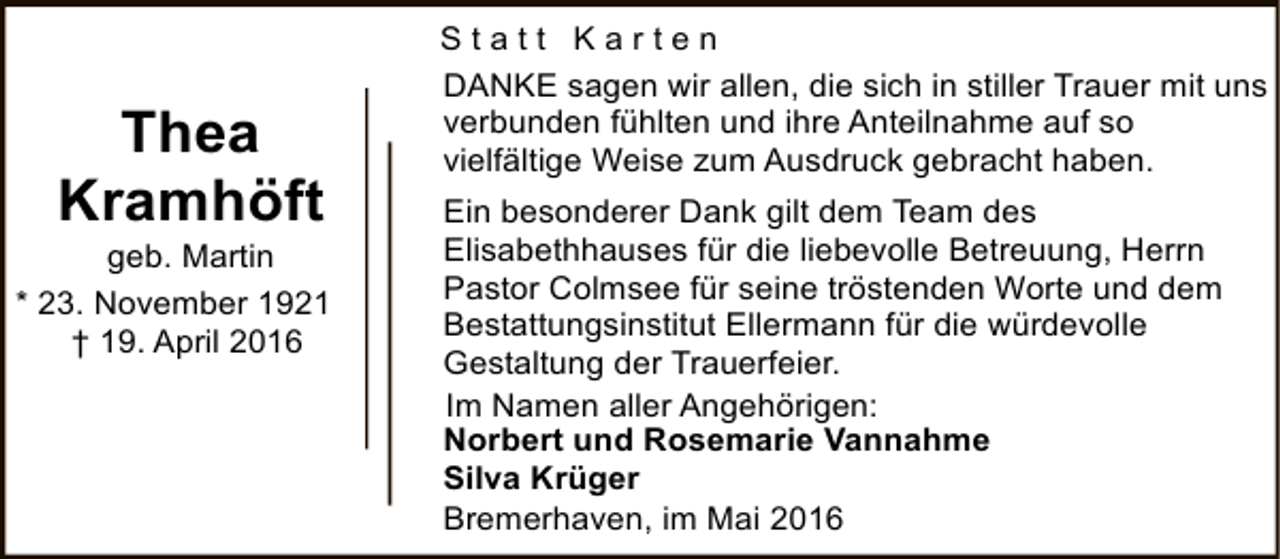 <p>Thea<br />Kramhöft</p><p>geb. Martin<br />* 23. November 1921<br />† 19. April 2016</p><p>Statt Karten<br />DANKE sagen wir allen, die sich in stiller Trauer mit uns<br />verbunden fühlten und ihre Anteilnahme auf so<br />vielfältige Weise zum Ausdruck gebracht haben.<br />Ein besonderer Dank gilt dem Team des<br />Elisabethhauses für die liebevolle Betreuung, Herrn<br />Pastor Colmsee für seine tröstenden Worte und dem<br />Bestattungsinstitut Ellermann für die würdevolle<br />Gestaltung der Trauerfeier.<br />Im Namen aller Angehörigen:<br />Norbert und Rosemarie Vannahme<br />Silva Krüger<br />Bremerhaven, im Mai 2016</p>