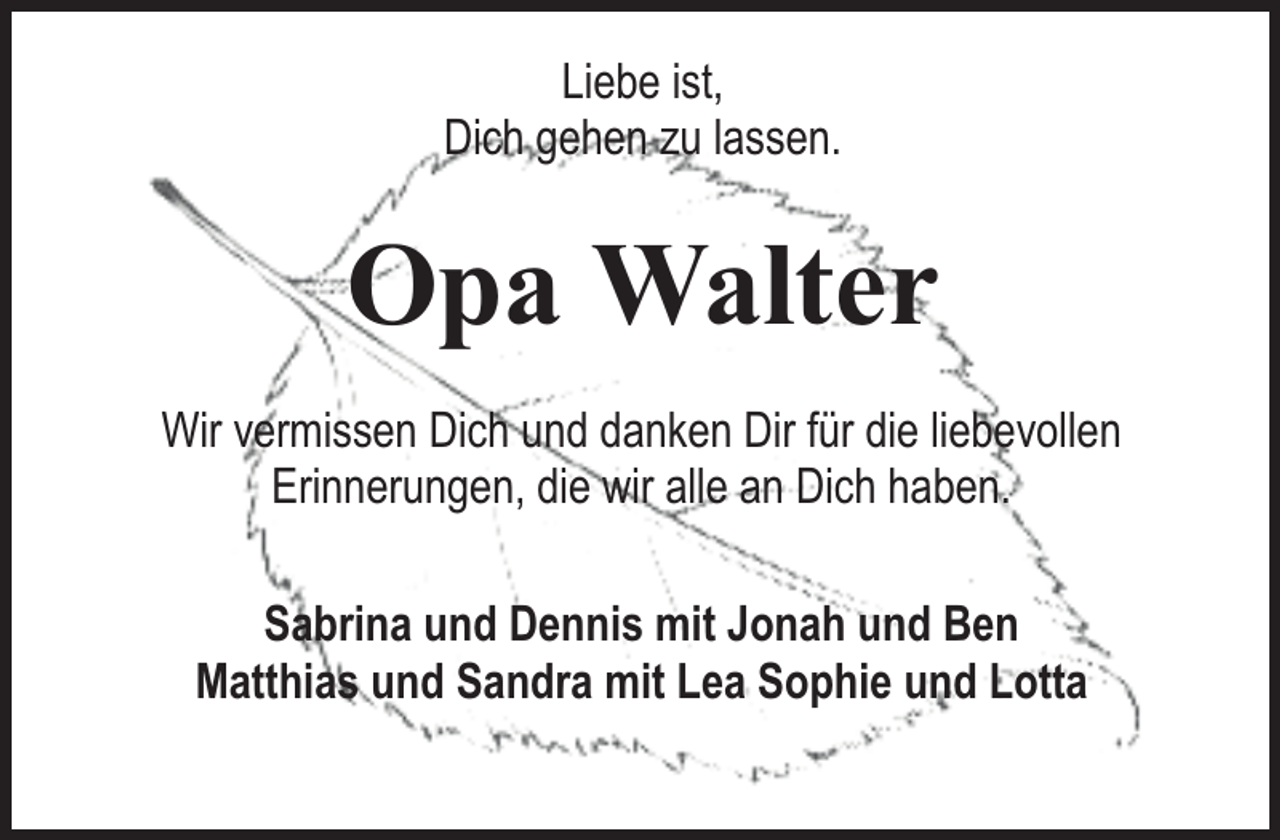 <p>Liebe ist,<br />Dich gehen zu lassen.</p><p>Opa Walter<br />Wir vermissen Dich und danken Dir für die liebevollen<br />Erinnerungen, die wir alle an Dich haben.<br />Sabrina und Dennis mit Jonah und Ben<br />Matthias und Sandra mit Lea Sophie und Lotta</p>