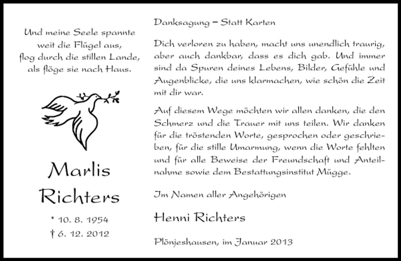 <p>Und meine Seele spannte<br />weit die Flügel aus,<br />ﬂog durch die stillen Lande,<br />als ﬂöge sie nach Haus.</p><p>Marlis<br />Richters<br />* 10. 8. 1954<br />† 6. 12. 2012</p><p>Danksagung – Statt Karten<br />Dich verloren zu haben, macht uns unendlich traurig,<br />aber auch dankbar, dass es dich gab. Und immer<br />sind da Spuren deines Lebens, Bilder, Gefühle und<br />Augenblicke, die uns klarmachen, wie schön die Zeit<br />mit dir war.<br />Auf diesem Wege möchten wir allen danken, die den<br />Schmerz und die Trauer mit uns teilen. Wir danken<br />für die tröstenden Worte, gesprochen oder geschrieben, für die stille Umarmung, wenn die Worte fehlten<br />und für alle Beweise der Freundschaft und Anteilnahme sowie dem Bestattungsinstitut Mügge.<br />Im Namen aller Angehörigen</p><p>Henni Richters<br />Plönjeshausen, im Januar 2013</p>
