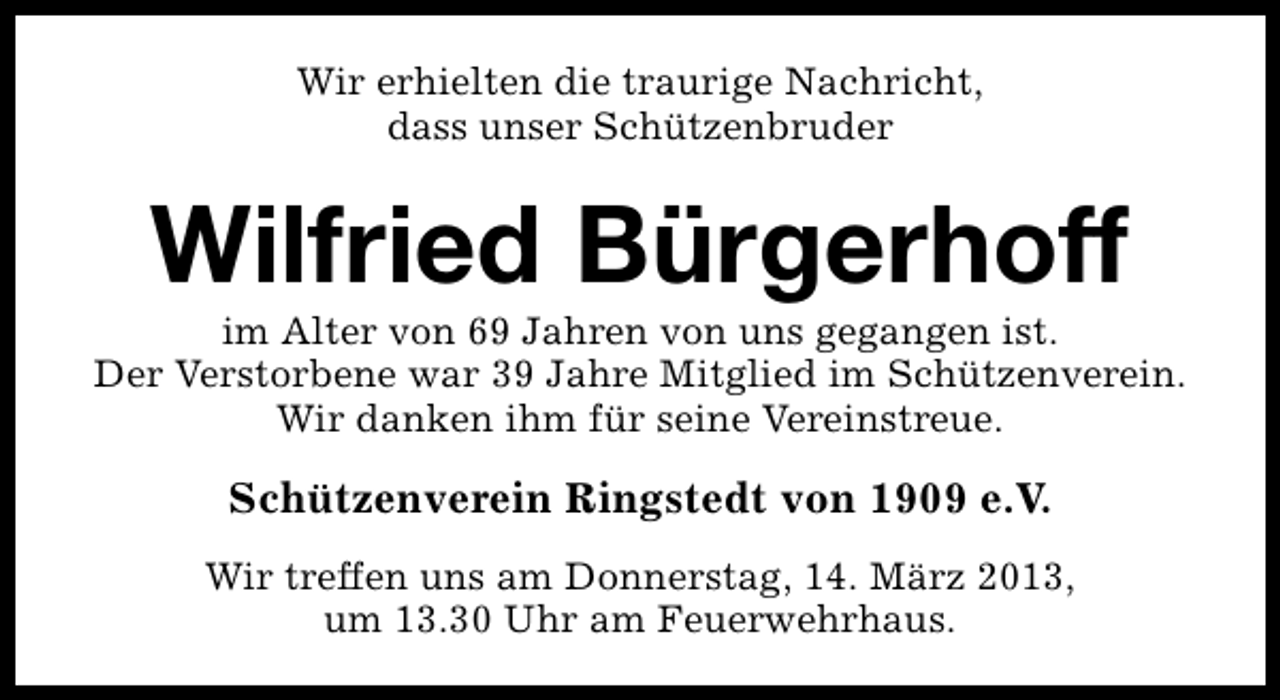 <p>Wir erhielten die traurige Nachricht,<br />dass unser Schützenbruder</p><p>Wilfried Bürgerhoff</p><p>im Alter von 69 Jahren von uns gegangen ist.<br />Der Verstorbene war 39 Jahre Mitglied im Schützenverein.<br />Wir danken ihm für seine Vereinstreue.</p><p>Schützenverein Ringstedt von 1909 e.V.<br />Wir treffen uns am Donnerstag, 14. März 2013,<br />um 13.30 Uhr am Feuerwehrhaus.</p>