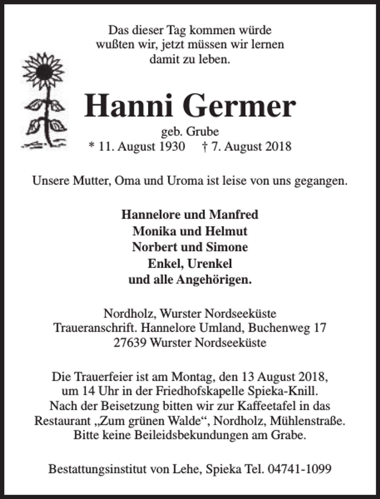 <p>Das dieser Tag kommen würde<br />wußten wir, jetzt müssen wir lernen<br />damit zu leben.</p><p>Hanni Germer<br />geb. Grube<br />* 11. August 1930 † 7. August 2018</p><p>Unsere Mutter, Oma und Uroma ist leise von uns gegangen.<br />Hannelore und Manfred<br />Monika und Helmut<br />Norbert und Simone<br />Enkel, Urenkel<br />und alle Angehörigen.<br />Nordholz, Wurster Nordseeküste<br />Traueranschrift. Hannelore Umland, Buchenweg 17<br />27639 Wurster Nordseeküste<br />Die Trauerfeier ist am Montag, den 13 August 2018,<br />um 14 Uhr in der Friedhofskapelle Spieka-Knill.<br />Nach der Beisetzung bitten wir zur Kaffeetafel in das<br />Restaurant „Zum grünen Walde“, Nordholz, Mühlenstraße.<br />Bitte keine Beileidsbekundungen am Grabe.<br />Bestattungsinstitut von Lehe, Spieka Tel. 04741-1099</p>