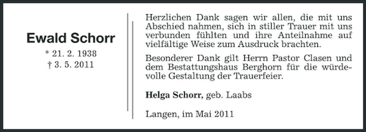 <p>Ewald Schorr<br />* 21. 2. 1938 † 3. 5. 2011</p><p>Herzlichen Dank sagen wir allen, die mit uns Abschied nahmen, sich in stiller Trauer mit uns verbunden fühlten und ihre Anteilnahme auf vielfältige Weise zum Ausdruck brachten. Besonderer Dank gilt Herrn Pastor Clasen und dem Bestattungshaus Berghorn für die würdevolle Gestaltung der Trauerfeier. Helga Schorr, geb. Laabs Langen, im Mai 2011</p>
