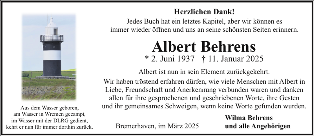 <p>Herzlichen Dank!</p><p>Jedes Buch hat ein letztes Kapitel, aber wir können es<br />immer wieder öffnen und uns an seine schönsten Seiten erinnern.</p><p>Albert Behrens</p><p>* 2. Juni 1937 † 11. Januar 2025</p><p>Aus dem Wasser geboren,<br />am Wasser in Wremen gecampt,<br />im Wasser mit der DLRG gedient,<br />kehrt er nun für immer dorthin zurück.</p><p>Albert ist nun in sein Element zurückgekehrt.<br />Wir haben tröstend erfahren dürfen, wie viele Menschen mit Albert in<br />Liebe, Freundschaft und Anerkennung verbunden waren und danken<br />allen für ihre gesprochenen und geschriebenen Worte, ihre Gesten<br />und ihr gemeinsames Schweigen, wenn keine Worte gefunden wurden.<br />Bremerhaven, im März 2025</p><p>Wilma Behrens<br />und alle Angehörigen</p>