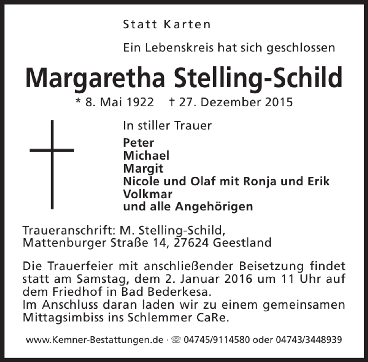<p>Statt Karten<br />Ein Lebenskreis hat sich geschlossen</p><p>Margaretha Stelling-Schild<br />* 8. Mai 1922</p><p>† 27. Dezember 2015</p><p>In stiller Trauer<br />Peter<br />Michael<br />Margit<br />Nicole und Olaf mit Ronja und Erik<br />Volkmar<br />und alle Angehörigen<br />Traueranschrift: M. Stelling-Schild,<br />Mattenburger Straße 14, 27624 Geestland<br />Die Trauerfeier mit anschließender Beisetzung findet<br />statt am Samstag, dem 2. Januar 2016 um 11 Uhr auf<br />dem Friedhof in Bad Bederkesa.<br />Im Anschluss daran laden wir zu einem gemeinsamen<br />Mittagsimbiss ins Schlemmer CaRe.<br />www.Kemner-Bestattungen.de · s 04745/9114580 oder 04743/3448939</p>