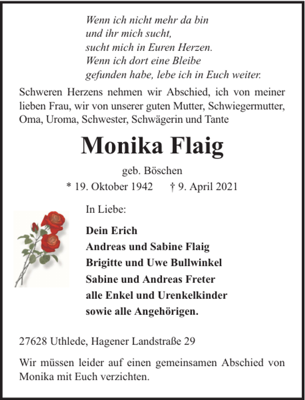 <p>Wenn ich nicht mehr da bin<br />und ihr mich sucht,<br />sucht mich in Euren Herzen.<br />Wenn ich dort eine Bleibe<br />gefunden habe, lebe ich in Euch weiter.<br />Schweren Herzens nehmen wir Abschied, ich von meiner<br />lieben Frau, wir von unserer guten Mutter, Schwiegermutter,<br />Oma, Uroma, Schwester, Schwägerin und Tante</p><p>Monika Flaig<br />geb. Böschen<br />* 19. Oktober 1942 † 9. April 2021<br />In Liebe:<br />Dein Erich<br />Andreas und Sabine Flaig<br />Brigitte und Uwe Bullwinkel<br />Sabine und Andreas Freter<br />alle Enkel und Urenkelkinder<br />sowie alle Angehörigen.<br />27628 Uthlede, Hagener Landstraße 29<br />Wir müssen leider auf einen gemeinsamen Abschied von<br />Monika mit Euch verzichten.</p>
