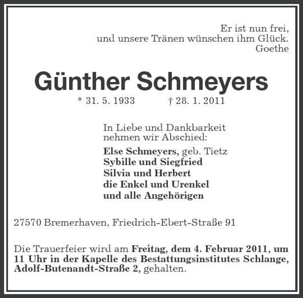 <p>Er ist nun frei, und unsere Tränen wünschen ihm Glück. Goethe</p><p>Günther Schmeyers<br />* 31. 5. 1933 † 28. 1. 2011 In Liebe und Dankbarkeit nehmen wir Abschied: Else Schmeyers, geb. Tietz Sybille und Siegfried Silvia und Herbert die Enkel und Urenkel und alle Angehörigen 27570 Bremerhaven, Friedrich-Ebert-Straße 91 Die Trauerfeier wird am Freitag, dem 4. Februar 2011, um 11 Uhr in der Kapelle des Bestattungsinstitutes Schlange, Adolf-Butenandt-Straße 2, gehalten.</p>