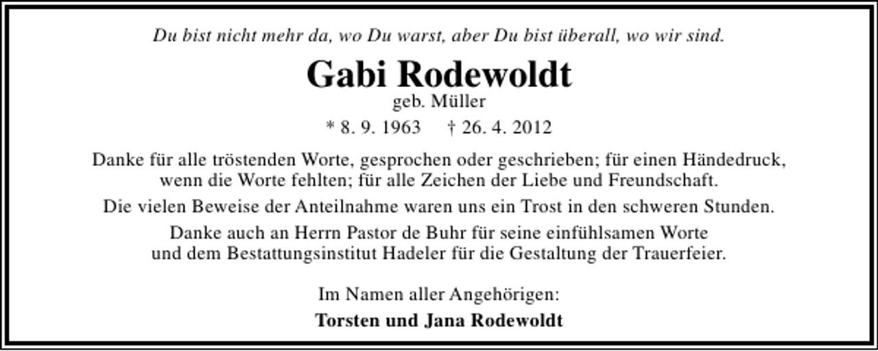 <p>Du bist nicht mehr da, wo Du warst, aber Du bist überall, wo wir sind.</p><p>Gabi Rodewoldt<br />geb. Müller<br />* 8. 9. 1963 † 26. 4. 2012</p><p>Danke für alle tröstenden Worte, gesprochen oder geschrieben; für einen Händedruck,<br />wenn die Worte fehlten; für alle Zeichen der Liebe und Freundschaft.<br />Die vielen Beweise der Anteilnahme waren uns ein Trost in den schweren Stunden.<br />Danke auch an Herrn Pastor de Buhr für seine einfühlsamen Worte<br />und dem Bestattungsinstitut Hadeler für die Gestaltung der Trauerfeier.<br />Im Namen aller Angehörigen:<br />Torsten und Jana Rodewoldt</p>