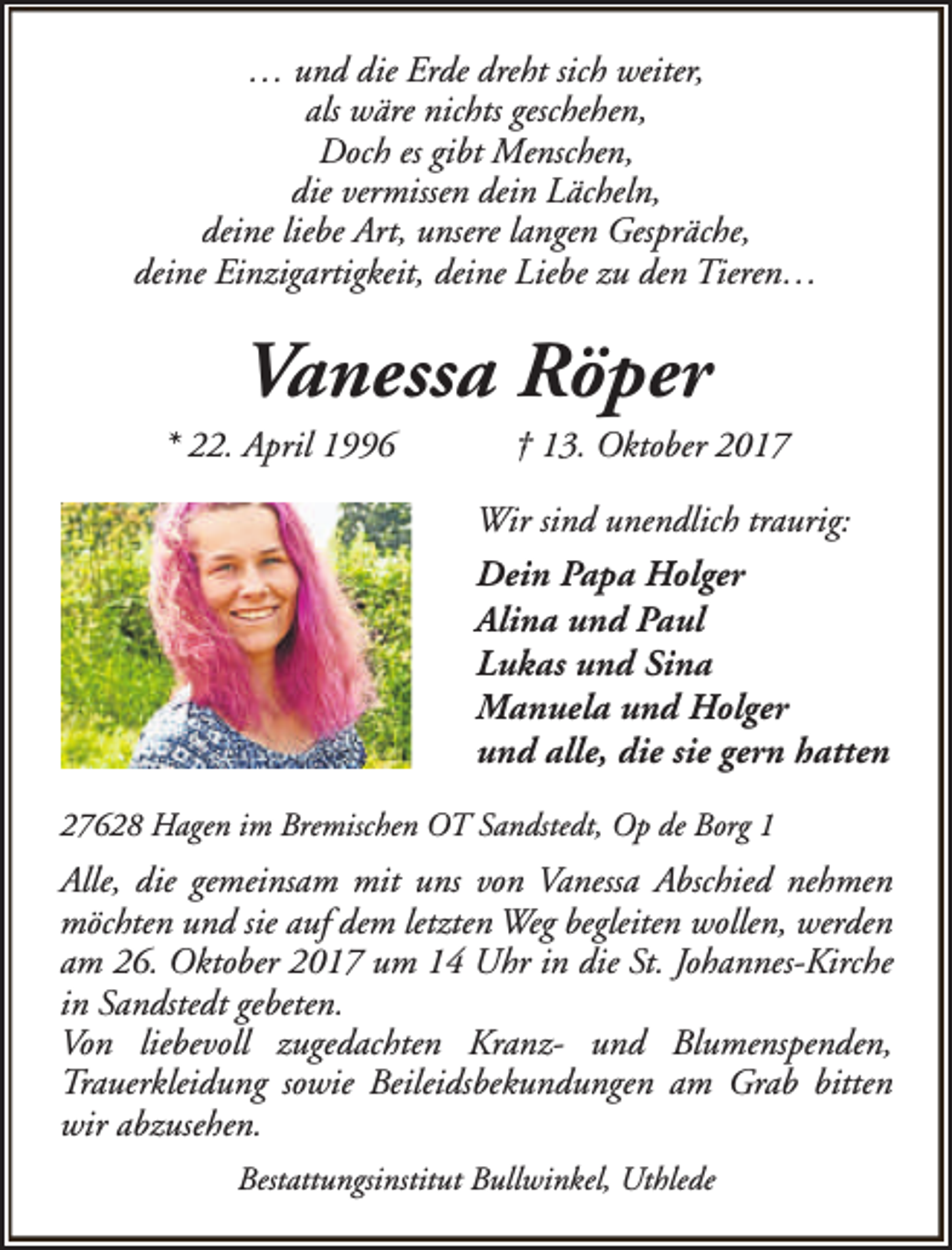 <p>… und die Erde dreht sich weiter,<br />als wäre nichts geschehen,<br />Doch es gibt Menschen,<br />die vermissen dein Lächeln,<br />deine liebe Art, unsere langen Gespräche,<br />deine Einzigartigkeit, deine Liebe zu den Tieren…</p>
<p>Vanessa Röper</p>
<p>* 22. April 1996</p>
<p>† 13. Oktober 2017</p>
<p>Wir sind unendlich traurig:<br />Dein Papa Holger<br />Alina und Paul<br />Lukas und Sina<br />Manuela und Holger<br />und alle, die sie gern hatten<br />27628 Hagen im Bremischen OT Sandstedt, Op de Borg 1</p>
<p>Alle, die gemeinsam mit uns von Vanessa Abschied nehmen<br />möchten und sie auf dem letzten Weg begleiten wollen, werden<br />am 26. Oktober 2017 um 14 Uhr in die St. Johannes-Kirche<br />in Sandstedt gebeten.<br />Von liebevoll zugedachten Kranz- und Blumenspenden,<br />Trauerkleidung sowie Beileidsbekundungen am Grab bitten<br />wir abzusehen.<br />Bestattungsinstitut Bullwinkel, Uthlede</p>