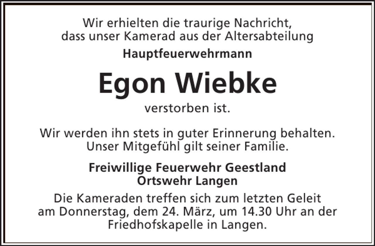 <p>Wir erhielten die traurige Nachricht,<br />dass unser Kamerad aus der Altersabteilung<br />Hauptfeuerwehrmann</p><p>Egon Wiebke<br />verstorben ist.</p><p>Wir werden ihn stets in guter Erinnerung behalten.<br />Unser Mitgefühl gilt seiner Familie.<br />Freiwillige Feuerwehr Geestland<br />Ortswehr Langen<br />Die Kameraden treffen sich zum letzten Geleit<br />am Donnerstag, dem 24. März, um 14.30 Uhr an der<br />Friedhofskapelle in Langen.</p>