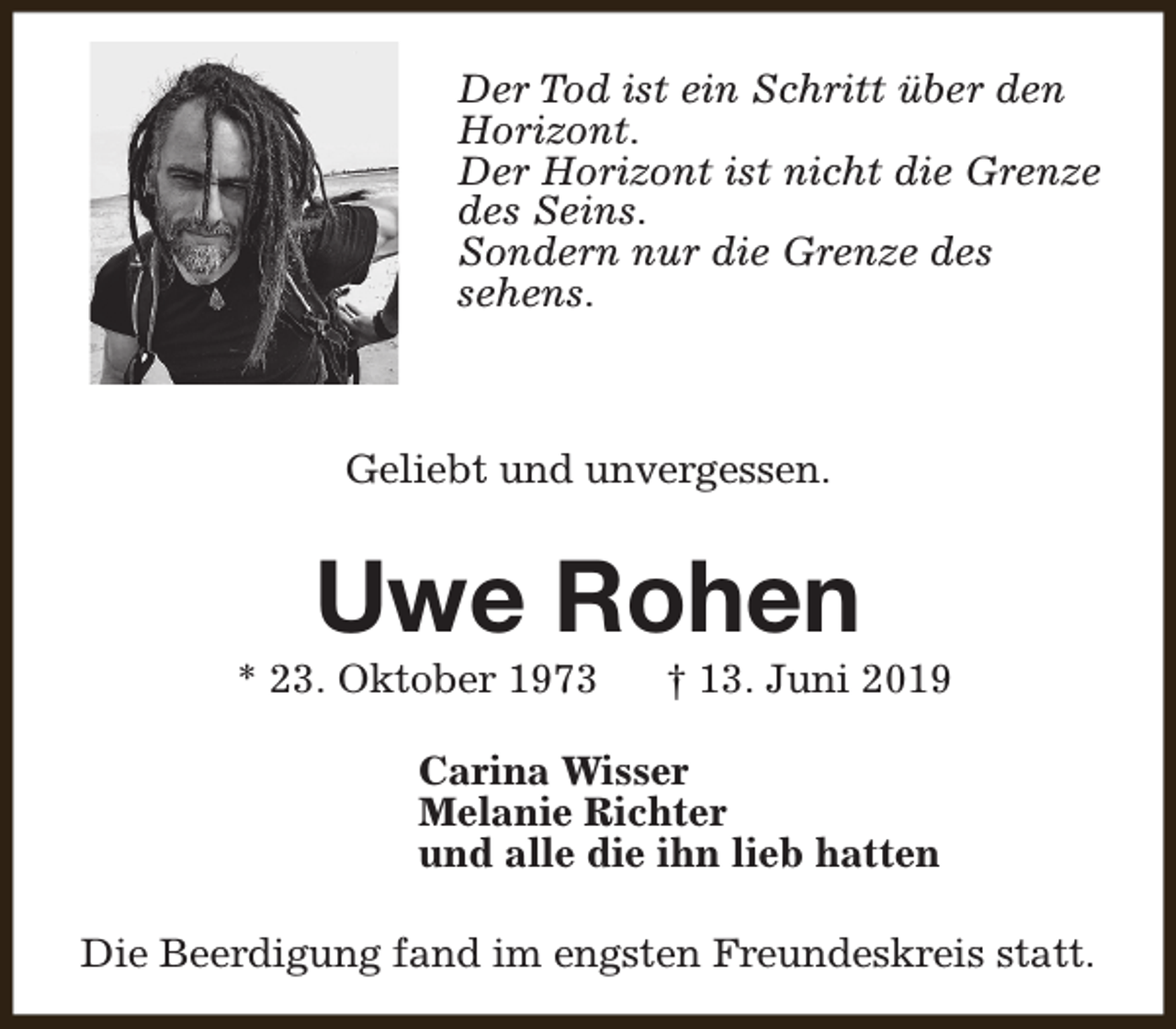 <p>Der Tod ist ein Schritt über den<br />Horizont.<br />Der Horizont ist nicht die Grenze<br />des Seins.<br />Sondern nur die Grenze des<br />sehens.</p><p>Geliebt und unvergessen.</p><p>Uwe Rohen</p><p>* 23. Oktober 1973</p><p>† 13. Juni 2019</p><p>Carina Wisser<br />Melanie Richter<br />und alle die ihn lieb hatten<br />Die Beerdigung fand im engsten Freundeskreis statt.</p>