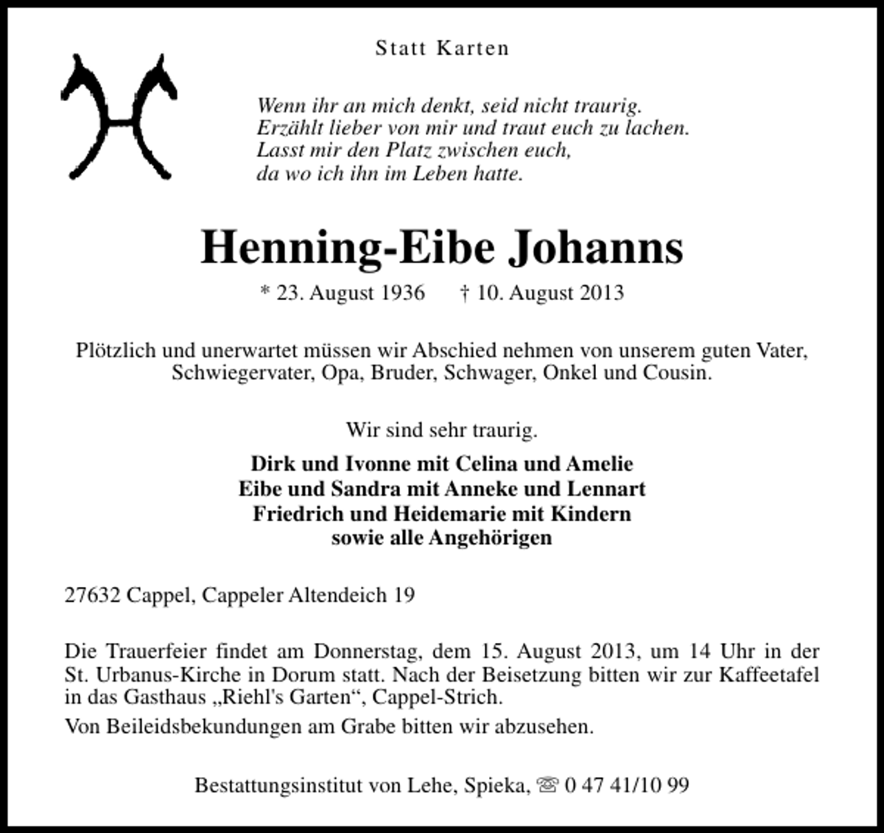 <p>Statt Karten<br />Wenn ihr an mich denkt, seid nicht traurig.<br />Erzählt lieber von mir und traut euch zu lachen.<br />Lasst mir den Platz zwischen euch,<br />da wo ich ihn im Leben hatte.</p><p>Henning-Eibe Johanns<br />* 23. August 1936</p><p>† 10. August 2013</p><p>Plötzlich und unerwartet müssen wir Abschied nehmen von unserem guten Vater,<br />Schwiegervater, Opa, Bruder, Schwager, Onkel und Cousin.<br />Wir sind sehr traurig.<br />Dirk und Ivonne mit Celina und Amelie<br />Eibe und Sandra mit Anneke und Lennart<br />Friedrich und Heidemarie mit Kindern<br />sowie alle Angehörigen<br />27632 Cappel, Cappeler Altendeich 19<br />Die Trauerfeier findet am Donnerstag, dem 15. August 2013, um 14 Uhr in der<br />St. Urbanus-Kirche in Dorum statt. Nach der Beisetzung bitten wir zur Kaffeetafel<br />in das Gasthaus „Riehl's Garten“, Cappel-Strich.<br />Von Beileidsbekundungen am Grabe bitten wir abzusehen.<br />Bestattungsinstitut von Lehe, Spieka, s 0 47 41/10 99</p>
