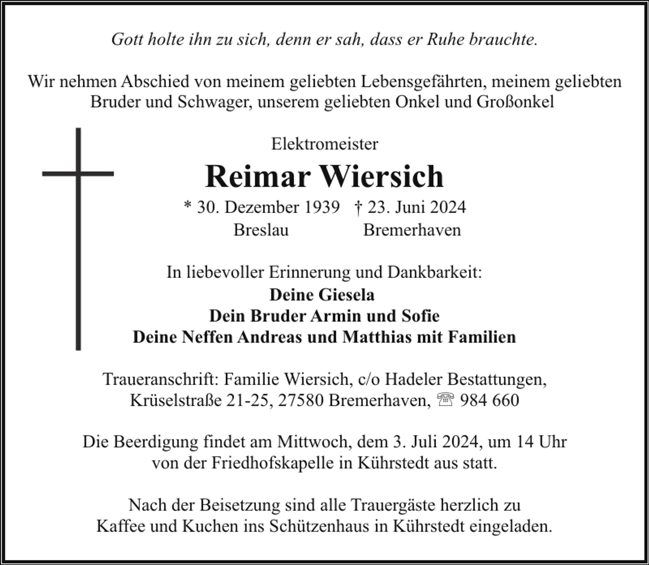 <p>Gott holte ihn zu sich, denn er sah, dass er Ruhe brauchte.<br />Wir nehmen Abschied von meinem geliebten Lebensgefährten, meinem geliebten<br />Bruder und Schwager, unserem geliebten Onkel und Großonkel<br />Elektromeister</p><p>Reimar Wiersich</p><p>* 30. Dezember 1939 † 23. Juni 2024<br />Breslau<br />Bremerhaven<br />In liebevoller Erinnerung und Dankbarkeit:<br />Deine Giesela<br />Dein Bruder Armin und Sofie<br />Deine Neffen Andreas und Matthias mit Familien<br />Traueranschrift: Familie Wiersich, c/o Hadeler Bestattungen,<br />Krüselstraße 21-25, 27580 Bremerhaven, ' 984 660<br />Die Beerdigung findet am Mittwoch, dem 3. Juli 2024, um 14 Uhr<br />von der Friedhofskapelle in Kührstedt aus statt.<br />Nach der Beisetzung sind alle Trauergäste herzlich zu<br />Kaffee und Kuchen ins Schützenhaus in Kührstedt eingeladen.</p>