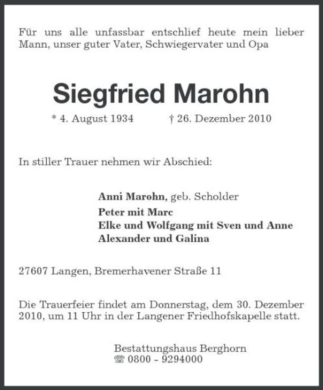 <p>Für uns alle unfassbar entschlief heute mein lieber Mann, unser guter Vater, Schwiegervater und Opa</p><p>Siegfried Marohn<br />* 4. August 1934 † 26. Dezember 2010 In stiller Trauer nehmen wir Abschied: Anni Marohn, geb. Scholder Peter mit Marc Elke und Wolfgang mit Sven und Anne Alexander und Galina 27607 Langen, Bremerhavener Straße 11 Die Trauerfeier findet am Donnerstag, dem 30. Dezember 2010, um 11 Uhr in der Langener Friedhofskapelle statt. Bestattungshaus Berghorn 0800 - 9294000</p>
