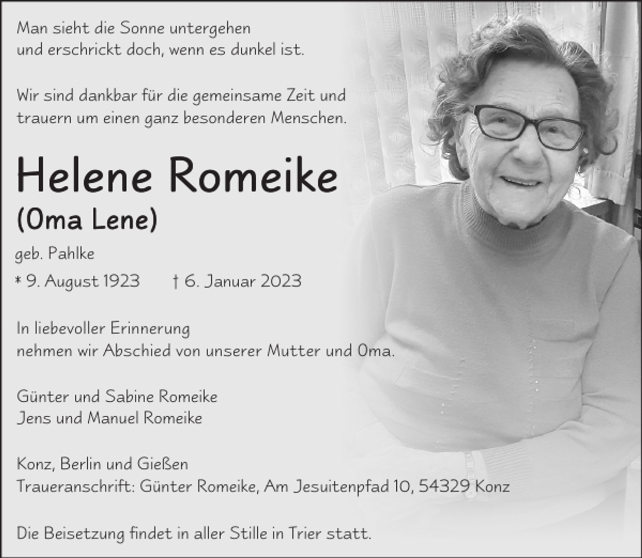 <p>Man sieht die Sonne untergehen<br />und erschrickt doch, wenn es dunkel ist.<br />Wir sind dankbar für die gemeinsame Zeit und<br />trauern um einen ganz besonderen Menschen.</p><p>Helene Romeike</p><p>(Oma Lene)<br />geb. Pahlke<br />* 9. August 1923</p><p>† 6. Januar 2023</p><p>In liebevoller Erinnerung<br />nehmen wir Abschied von unserer Mutter und Oma.<br />Günter und Sabine Romeike<br />Jens und Manuel Romeike<br />Konz, Berlin und Gießen<br />Traueranschrift: Günter Romeike, Am Jesuitenpfad 10, 54329 Konz<br />Die Beisetzung findet in aller Stille in Trier statt.</p>
