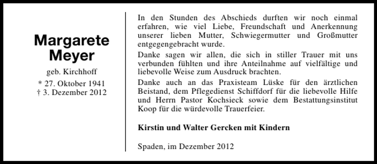 <p>Margarete<br />Meyer<br />geb. Kirchhoff<br />* 27. Oktober 1941<br />† 3. Dezember 2012</p><p>In den Stunden des Abschieds durften wir noch einmal<br />erfahren, wie viel Liebe, Freundschaft und Anerkennung<br />unserer lieben Mutter, Schwiegermutter und Großmutter<br />entgegengebracht wurde.<br />Danke sagen wir allen, die sich in stiller Trauer mit uns<br />verbunden fühlten und ihre Anteilnahme auf vielfältige und<br />liebevolle Weise zum Ausdruck brachten.<br />Danke auch an das Praxisteam Lüske für den ärztlichen<br />Beistand, dem Pflegedienst Schiffdorf für die liebevolle Hilfe<br />und Herrn Pastor Kochsieck sowie dem Bestattungsinstitut<br />Koop für die würdevolle Trauerfeier.<br />Kirstin und Walter Gercken mit Kindern<br />Spaden, im Dezember 2012</p>