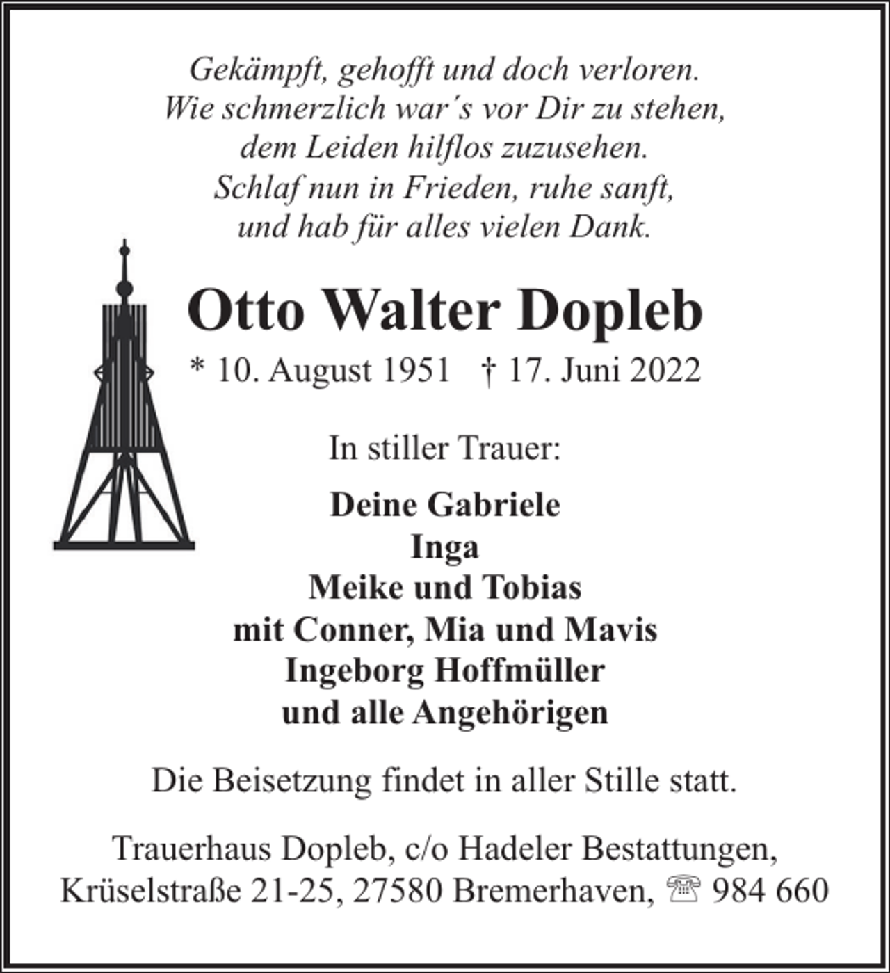 <p>Gekämpft, gehofft und doch verloren.<br />Wie schmerzlich war´s vor Dir zu stehen,<br />dem Leiden hilflos zuzusehen.<br />Schlaf nun in Frieden, ruhe sanft,<br />und hab für alles vielen Dank.</p><p>Otto Walter Dopleb<br />* 10. August 1951 † 17. Juni 2022<br />In stiller Trauer:<br />Deine Gabriele<br />Inga<br />Meike und Tobias<br />mit Conner, Mia und Mavis<br />Ingeborg Hoffmüller<br />und alle Angehörigen<br />Die Beisetzung findet in aller Stille statt.<br />Trauerhaus Dopleb, c/o Hadeler Bestattungen,<br />Krüselstraße 21-25, 27580 Bremerhaven, ' 984 660</p>