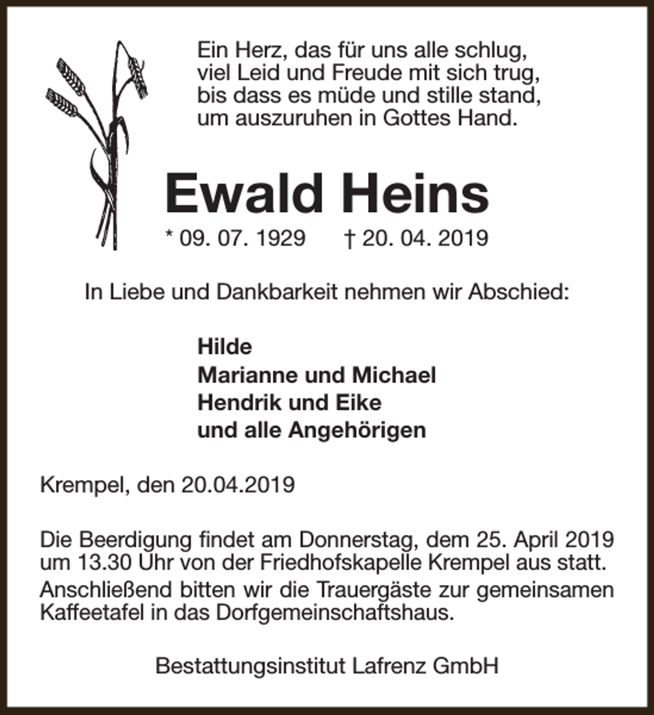 <p>Ein Herz, das für uns alle schlug,<br />viel Leid und Freude mit sich trug,<br />bis dass es müde und stille stand,<br />um auszuruhen in Gottes Hand.</p><p>Ewald Heins<br />* 09. 07. 1929</p><p>† 20. 04. 2019</p><p>In Liebe und Dankbarkeit nehmen wir Abschied:<br />Hilde<br />Marianne und Michael<br />Hendrik und Eike<br />und alle Angehörigen<br />Krempel, den 20.04.2019<br />Die Beerdigung findet am Donnerstag, dem 25. April 2019<br />um 13.30 Uhr von der Friedhofskapelle Krempel aus statt.<br />Anschließend bitten wir die Trauergäste zur gemeinsamen<br />Kaffeetafel in das Dorfgemeinschaftshaus.<br />Bestattungsinstitut Lafrenz GmbH</p>