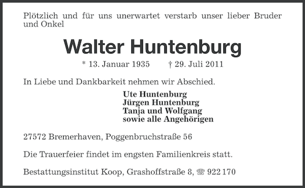<p>Plötzlich und für uns unerwartet verstarb unser lieber Bruder<br />und Onkel</p><p>Walter Huntenburg<br />* 13. Januar 1935</p><p>† 29. Juli 2011</p><p>In Liebe und Dankbarkeit nehmen wir Abschied.<br />Ute Huntenburg<br />Jürgen Huntenburg<br />Tanja und Wolfgang<br />sowie alle Angehörigen<br />27572 Bremerhaven, Poggenbruchstraße 56<br />Die Trauerfeier findet im engsten Familienkreis statt.<br />Bestattungsinstitut Koop, Grashoffstraße 8, 922 170</p>
