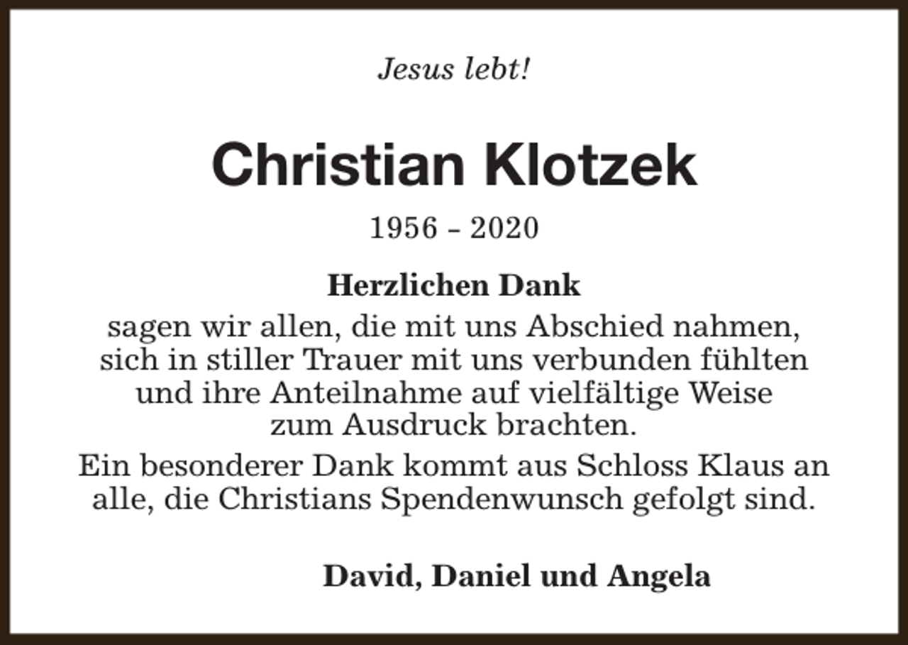 <p>Jesus lebt!</p><p>Christian Klotzek<br />1956 - 2020<br />Herzlichen Dank<br />sagen wir allen, die mit uns Abschied nahmen,<br />sich in stiller Trauer mit uns verbunden fühlten<br />und ihre Anteilnahme auf vielfältige Weise<br />zum Ausdruck brachten.<br />Ein besonderer Dank kommt aus Schloss Klaus an<br />alle, die Christians Spendenwunsch gefolgt sind.<br />David, Daniel und Angela</p>