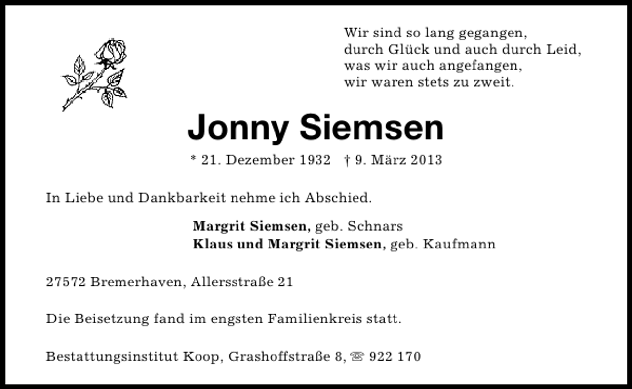 <p>Wir sind so lang gegangen,<br />durch Glück und auch durch Leid,<br />was wir auch angefangen,<br />wir waren stets zu zweit.</p><p>Jonny Siemsen<br />* 21. Dezember 1932 † 9. März 2013</p><p>In Liebe und Dankbarkeit nehme ich Abschied.<br />Margrit Siemsen, geb. Schnars<br />Klaus und Margrit Siemsen, geb. Kaufmann<br />27572 Bremerhaven, Allersstraße 21<br />Die Beisetzung fand im engsten Familienkreis statt.<br />Bestattungsinstitut Koop, Grashoffstraße 8, s 922 170</p>