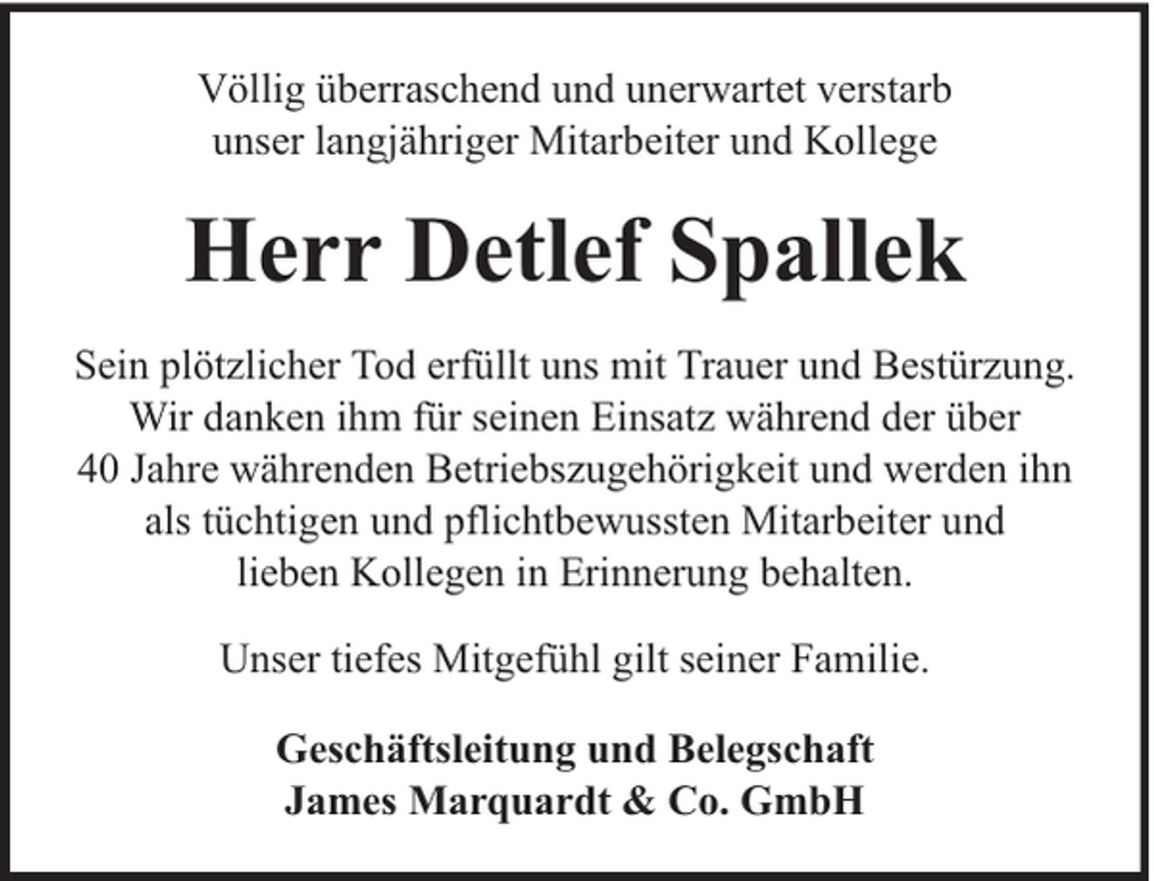 <p>Völlig überraschend und unerwartet verstarb<br />unser langjähriger Mitarbeiter und Kollege</p><p>Herr Detlef Spallek<br />Sein plötzlicher Tod erfüllt uns mit Trauer und Bestürzung.<br />Wir danken ihm für seinen Einsatz während der über<br />40 Jahre währenden Betriebszugehörigkeit und werden ihn<br />als tüchtigen und pflichtbewussten Mitarbeiter und<br />lieben Kollegen in Erinnerung behalten.<br />Unser tiefes Mitgefühl gilt seiner Familie.<br />Geschäftsleitung und Belegschaft<br />James Marquardt &amp; Co. GmbH</p>
