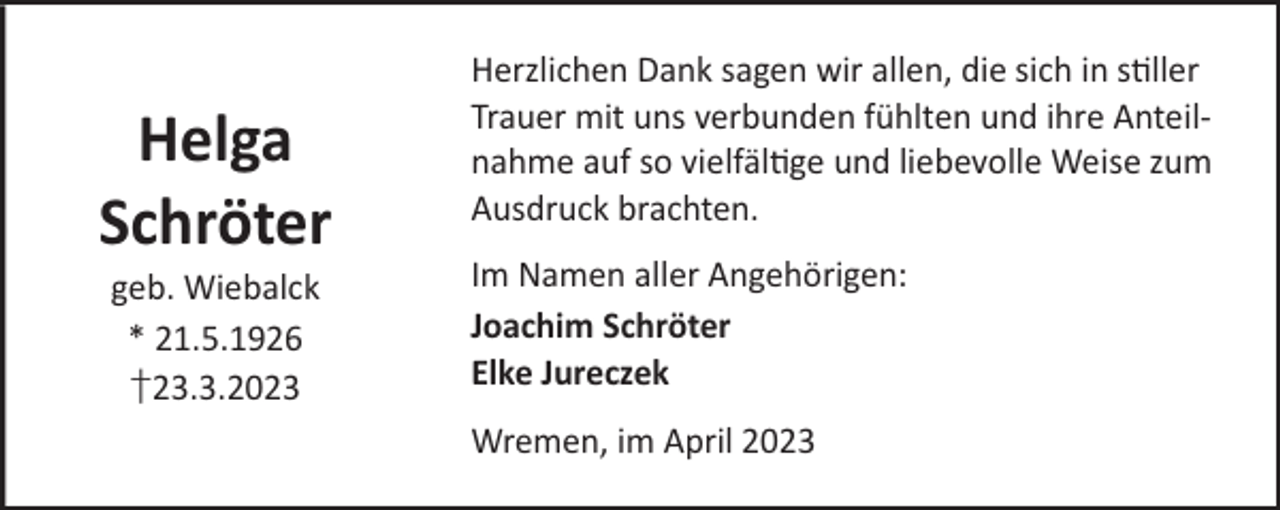 <p>Helga<br />Schröter<br />geb. Wiebalck<br />* 21.5.1926<br />†23.3.2023</p><p>Herzlichen Dank sagen wir allen, die sich in sller<br />Trauer mit uns verbunden fühlten und ihre Anteilnahme auf so vielfälge und liebevolle Weise zum<br />Ausdruck brachten.<br />Im Namen aller Angehörigen:<br />Joachim Schröter<br />Elke Jureczek<br />Wremen, im April 2023</p>