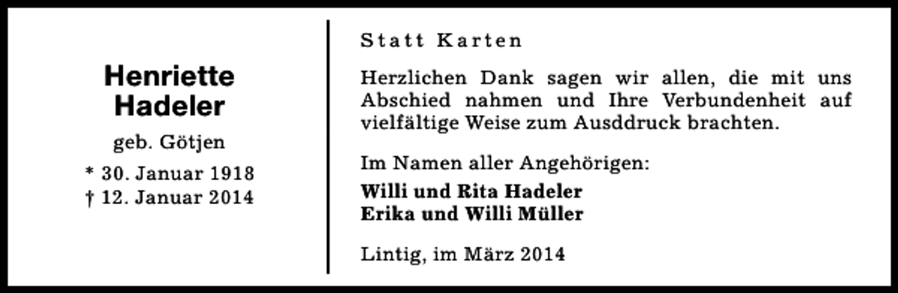 <p>Statt Karten</p><p>Henriette<br />Hadeler<br />geb. Götjen<br />* 30. Januar 1918<br />† 12. Januar 2014</p><p>Herzlichen Dank sagen wir allen, die mit uns<br />Abschied nahmen und Ihre Verbundenheit auf<br />vielfältige Weise zum Ausddruck brachten.<br />Im Namen aller Angehörigen:<br />Willi und Rita Hadeler<br />Erika und Willi Müller<br />Lintig, im März 2014</p>