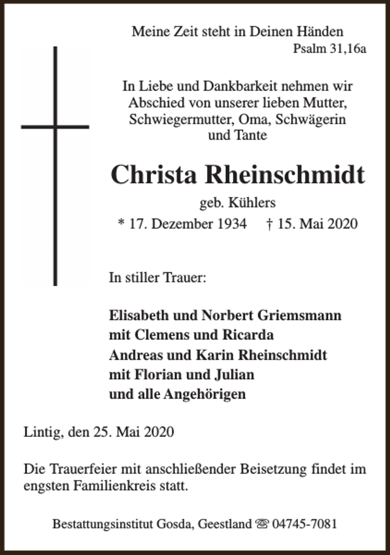 <p>Meine Zeit steht in Deinen Händen</p><p>Psalm 31,16a</p><p>In Liebe und Dankbarkeit nehmen wir<br />Abschied von unserer lieben Mutter,<br />Schwiegermutter, Oma, Schwägerin<br />und Tante</p><p>Christa Rheinschmidt<br />geb. Kühlers<br />* 17. Dezember 1934 † 15. Mai 2020</p><p>In stiller Trauer:<br />Elisabeth und Norbert Griemsmann<br />mit Clemens und Ricarda<br />Andreas und Karin Rheinschmidt<br />mit Florian und Julian<br />und alle Angehörigen<br />Lintig, den 25. Mai 2020<br />Die Trauerfeier mit anschließender Beisetzung findet im<br />engsten Familienkreis statt.<br />Bestattungsinstitut Gosda, Geestland s 04745-7081</p>
