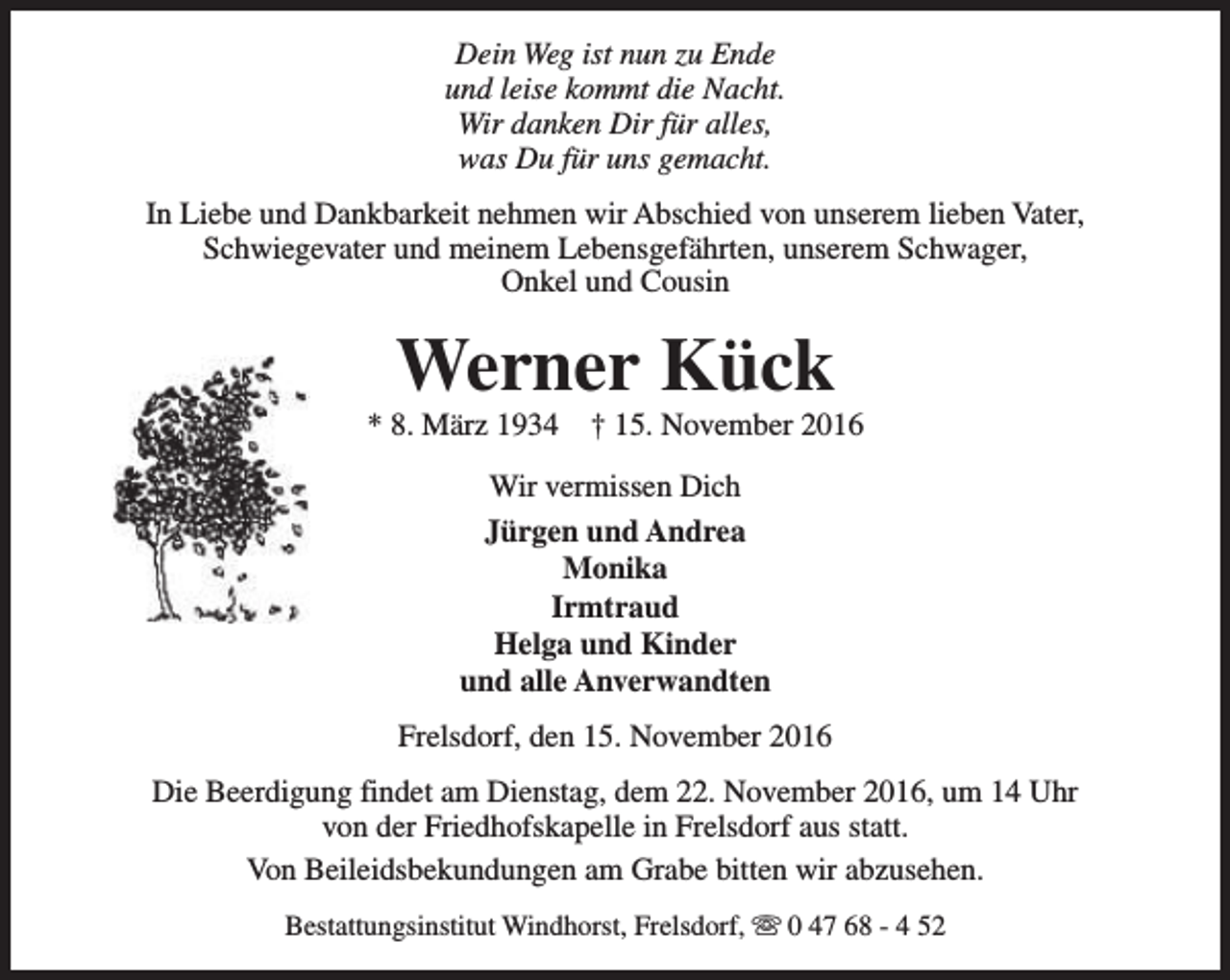<p>Dein Weg ist nun zu Ende<br />und leise kommt die Nacht.<br />Wir danken Dir für alles,<br />was Du für uns gemacht.<br />In Liebe und Dankbarkeit nehmen wir Abschied von unserem lieben Vater,<br />Schwiegevater und meinem Lebensgefährten, unserem Schwager,<br />Onkel und Cousin</p><p>Werner Kück</p><p>* 8. März 1934</p><p>† 15. November 2016</p><p>Wir vermissen Dich<br />Jürgen und Andrea<br />Monika<br />Irmtraud<br />Helga und Kinder<br />und alle Anverwandten<br />Frelsdorf, den 15. November 2016<br />Die Beerdigung findet am Dienstag, dem 22. November 2016, um 14 Uhr<br />von der Friedhofskapelle in Frelsdorf aus statt.<br />Von Beileidsbekundungen am Grabe bitten wir abzusehen.<br />Bestattungsinstitut Windhorst, Frelsdorf, s 0 47 68 - 4 52</p>