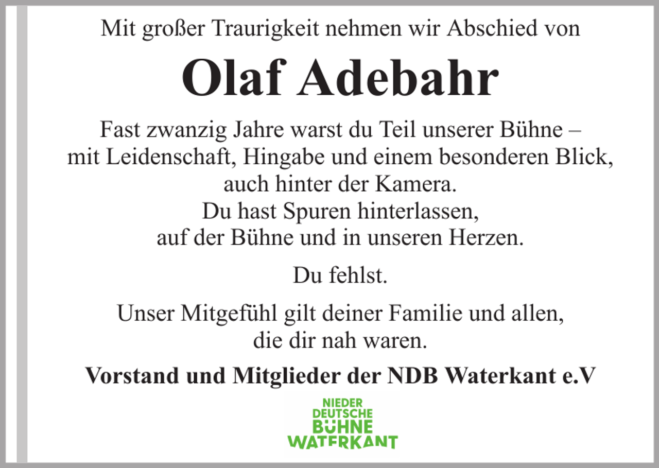 <p>Mit großer Traurigkeit nehmen wir Abschied von</p><p>Olaf Adebahr<br />Fast zwanzig Jahre warst du Teil unserer Bühne –<br />mit Leidenschaft, Hingabe und einem besonderen Blick,<br />auch hinter der Kamera.<br />Du hast Spuren hinterlassen,<br />auf der Bühne und in unseren Herzen.<br />Du fehlst.<br />Unser Mitgefühl gilt deiner Familie und allen,<br />die dir nah waren.<br />Vorstand und Mitglieder der NDB Waterkant e.V</p>