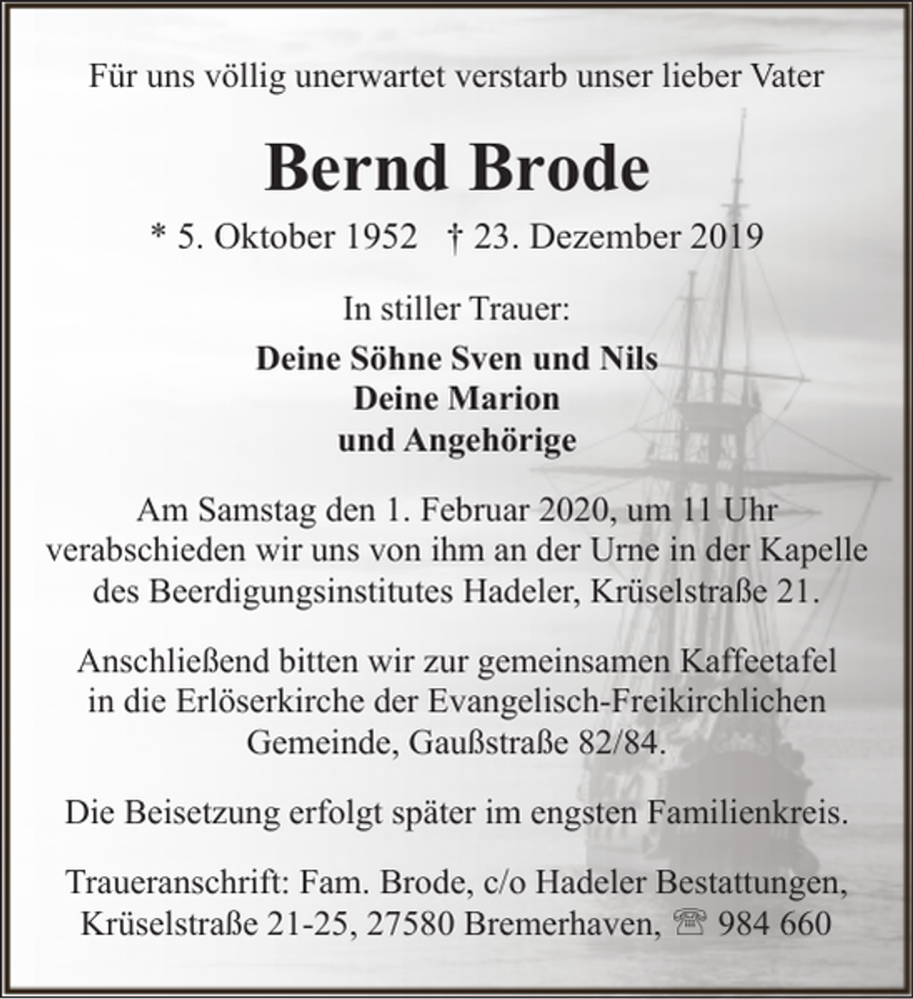 <p>Für uns völlig unerwartet verstarb unser lieber Vater</p>
<p>Bernd Brode</p>
<p>* 5. Oktober 1952 † 23. Dezember 2019<br />In stiller Trauer:<br />Deine Söhne Sven und Nils<br />Deine Marion<br />und Angehörige<br />Am Samstag den 1. Februar 2020, um 11 Uhr<br />verabschieden wir uns von ihm an der Urne in der Kapelle<br />des Beerdigungsinstitutes Hadeler, Krüselstraße 21.<br />Anschließend bitten wir zur gemeinsamen Kaffeetafel<br />in die Erlöserkirche der Evangelisch-Freikirchlichen<br />Gemeinde, Gaußstraße 82/84.<br />Die Beisetzung erfolgt später im engsten Familienkreis.<br />Traueranschrift: Fam. Brode, c/o Hadeler Bestattungen,<br />Krüselstraße 21-25, 27580 Bremerhaven, ' 984 660</p>