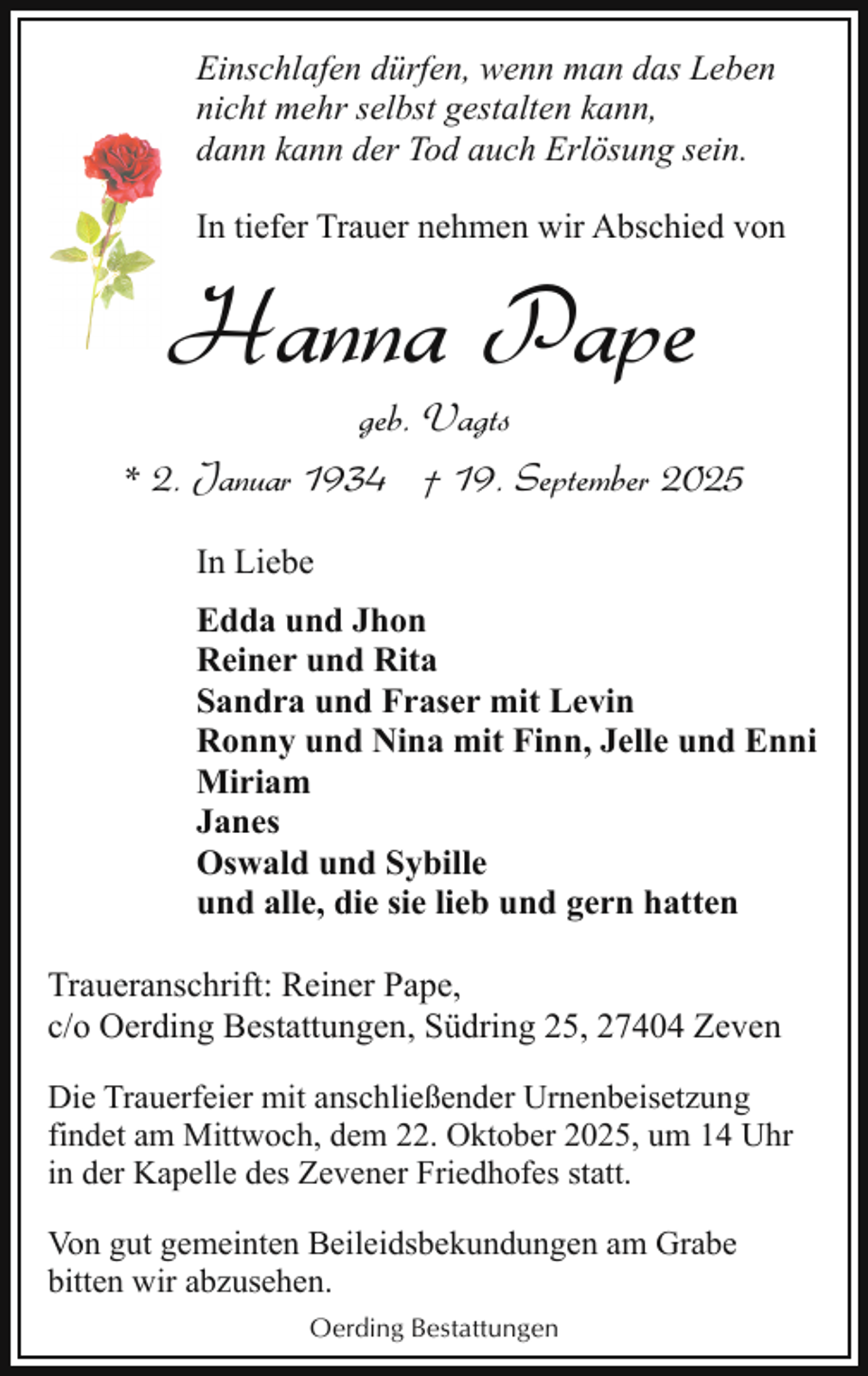 <p>Einschlafen dürfen, wenn man das Leben<br />nicht mehr selbst gestalten kann,<br />dann kann der Tod auch Erlösung sein.<br />In tiefer Trauer nehmen wir Abschied von</p><p>Hanna Pape</p><p>geb. Vagts<br />* 2. Januar 1934 † 19. September 2025<br />In Liebe<br />Edda und Jhon<br />Reiner und Rita<br />Sandra und Fraser mit Levin<br />Ronny und Nina mit Finn, Jelle und Enni<br />Miriam<br />Janes<br />Oswald und Sybille<br />und alle, die sie lieb und gern hatten<br />Traueranschrift: Reiner Pape,<br />c/o Oerding Bestattungen, Südring 25, 27404 Zeven<br />Die Trauerfeier mit anschließender Urnenbeisetzung<br />findet am Mittwoch, dem 22. Oktober 2025, um 14 Uhr<br />in der Kapelle des Zevener Friedhofes statt.<br />Von gut gemeinten Beileidsbekundungen am Grabe<br />bitten wir abzusehen.<br />Oerding Bestattungen</p>