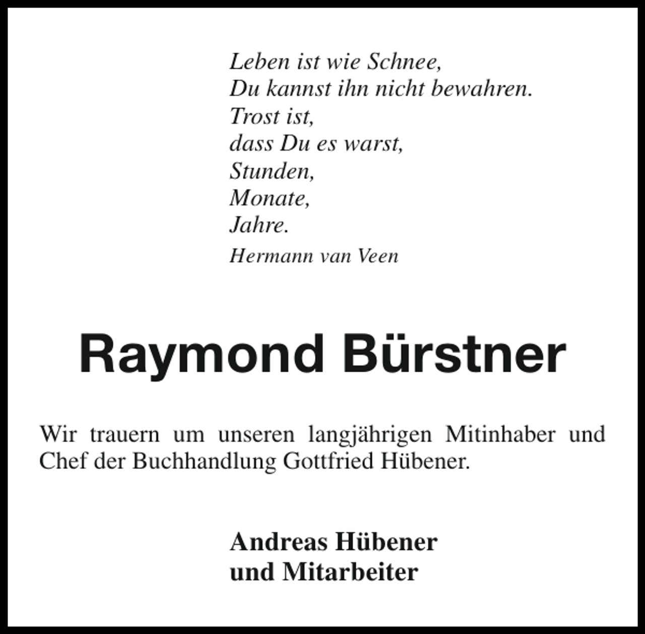 <p>Leben ist wie Schnee,<br />Du kannst ihn nicht bewahren.<br />Trost ist,<br />dass Du es warst,<br />Stunden,<br />Monate,<br />Jahre.<br />Hermann van Veen</p><p>Raymond Bürstner<br />Wir trauern um unseren langjährigen Mitinhaber und<br />Chef der Buchhandlung Gottfried Hübener.</p><p>Andreas Hübener<br />und Mitarbeiter</p>