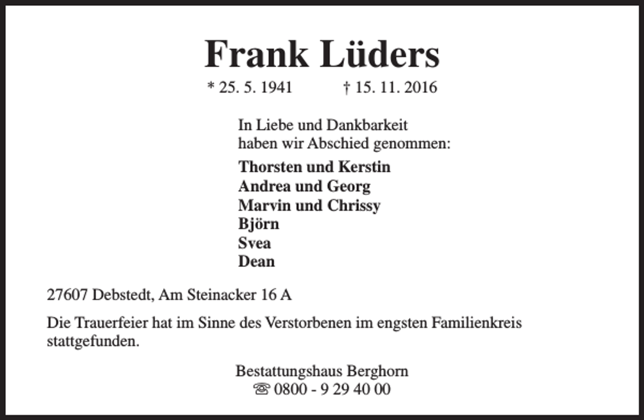 <p>Frank Lüders<br />* 25. 5. 1941</p><p>† 15. 11. 2016</p><p>In Liebe und Dankbarkeit<br />haben wir Abschied genommen:<br />Thorsten und Kerstin<br />Andrea und Georg<br />Marvin und Chrissy<br />Björn<br />Svea<br />Dean<br />27607 Debstedt, Am Steinacker 16 A<br />Die Trauerfeier hat im Sinne des Verstorbenen im engsten Familienkreis<br />stattgefunden.<br />Bestattungshaus Berghorn<br />s 0800 - 9 29 40</p>