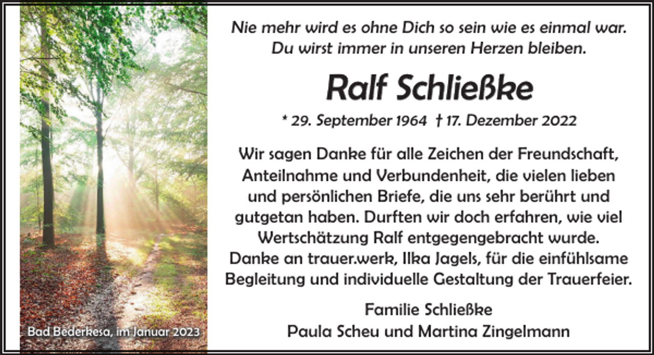 <p>Nie mehr wird es ohne Dich so sein wie es einmal war.<br />Du wirst immer in unseren Herzen bleiben.</p><p>Ralf Schließke</p><p>* 29. September 1964 † 17. Dezember 2022</p><p>Wir sagen Danke für alle Zeichen der Freundschaft,<br />Anteilnahme und Verbundenheit, die vielen lieben<br />und persönlichen Briefe, die uns sehr berührt und<br />gutgetan haben. Durften wir doch erfahren, wie viel<br />Wertschätzung Ralf entgegengebracht wurde.<br />Danke an trauer.werk, Ilka Jagels, für die einfühlsame<br />Begleitung und individuelle Gestaltung der Trauerfeier.<br />Bad Bederkesa, im Januar 2023</p><p>Familie Schließke<br />Paula Scheu und Martina Zingelmann</p>