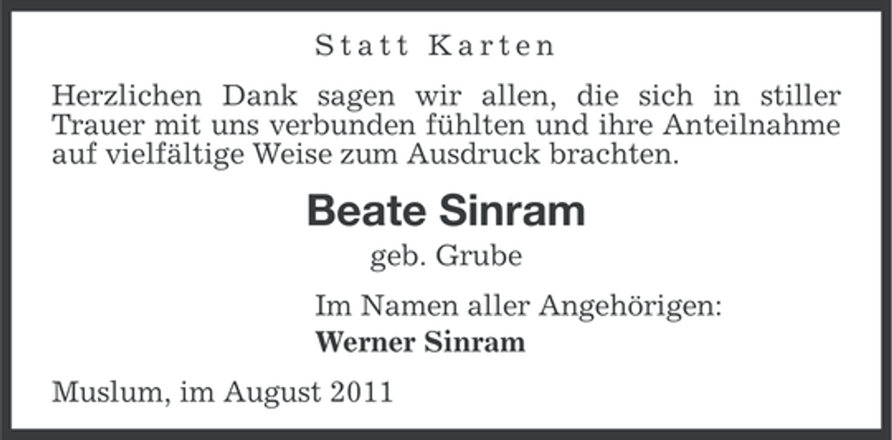 <p>Statt Karten<br />Herzlichen Dank sagen wir allen, die sich in stiller<br />Trauer mit uns verbunden fühlten und ihre Anteilnahme<br />auf vielfältige Weise zum Ausdruck brachten.</p><p>Beate Sinram<br />geb. Grube<br />Im Namen aller Angehörigen:<br />Werner Sinram<br />Muslum, im August 2011</p>