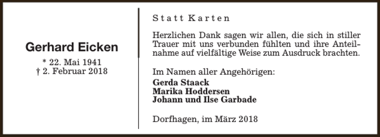 <p>Statt Karten</p><p>Gerhard Eicken<br />* 22. Mai 1941<br />† 2. Februar 2018</p><p>Herzlichen Dank sagen wir allen, die sich in stiller<br />Trauer mit uns verbunden fühlten und ihre Anteilnahme auf vielfältige Weise zum Ausdruck brachten.<br />Im Namen aller Angehörigen:<br />Gerda Staack<br />Marika Hoddersen<br />Johann und Ilse Garbade<br />Dorfhagen, im März 2018</p>