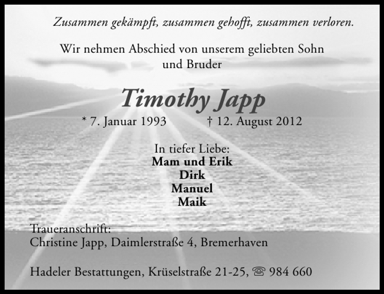 <p>Zusammen gekämpft, zusammen gehofft, zusammen verloren.<br />Wir nehmen Abschied von unserem geliebten Sohn<br />und Bruder</p><p>Timothy Japp</p><p>* 7. Januar 1993</p><p>† 12. August 2012</p><p>In tiefer Liebe:<br />Mam und Erik<br />Dirk<br />Manuel<br />Maik<br />Traueranschrift:<br />Christine Japp, Daimlerstraße 4, Bremerhaven<br />Hadeler Bestattungen, Krüselstraße 21-25, s 984 660</p>