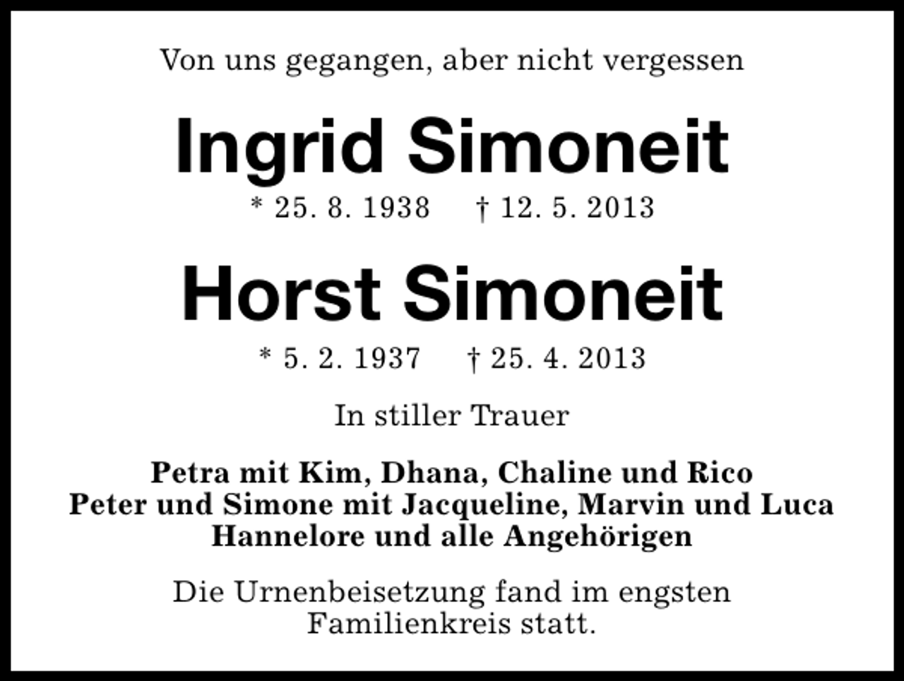 <p>Von uns gegangen, aber nicht vergessen</p>
<p>Ingrid Simoneit<br />* 25. 8. 1938</p>
<p>† 12. 5. 2013</p>
<p>Horst Simoneit<br />* 5. 2. 1937</p>
<p>† 25. 4. 2013</p>
<p>In stiller Trauer<br />Petra mit Kim, Dhana, Chaline und Rico<br />Peter und Simone mit Jacqueline, Marvin und Luca<br />Hannelore und alle Angehörigen<br />Die Urnenbeisetzung fand im engsten<br />Familienkreis statt.</p>