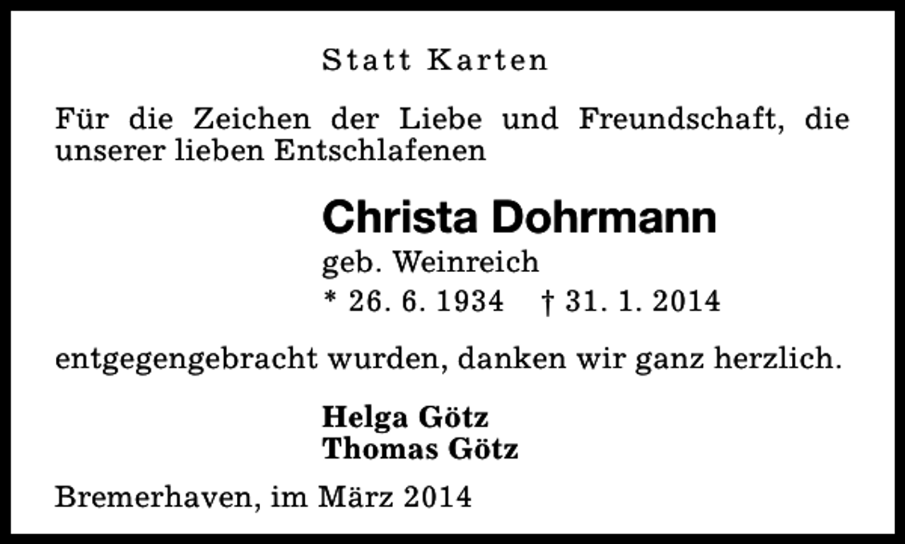 <p>S t a t t K a rt e n<br />Für die Zeichen der Liebe und Freundschaft, die<br />unserer lieben Entschlafenen</p><p>Christa Dohrmann</p><p>geb. Weinreich<br />* 26. 6. 1934 † 31. 1. 2014<br />entgegengebracht wurden, danken wir ganz herzlich.<br />Helga Götz<br />Thomas Götz<br />Bremerhaven, im März 2014</p>