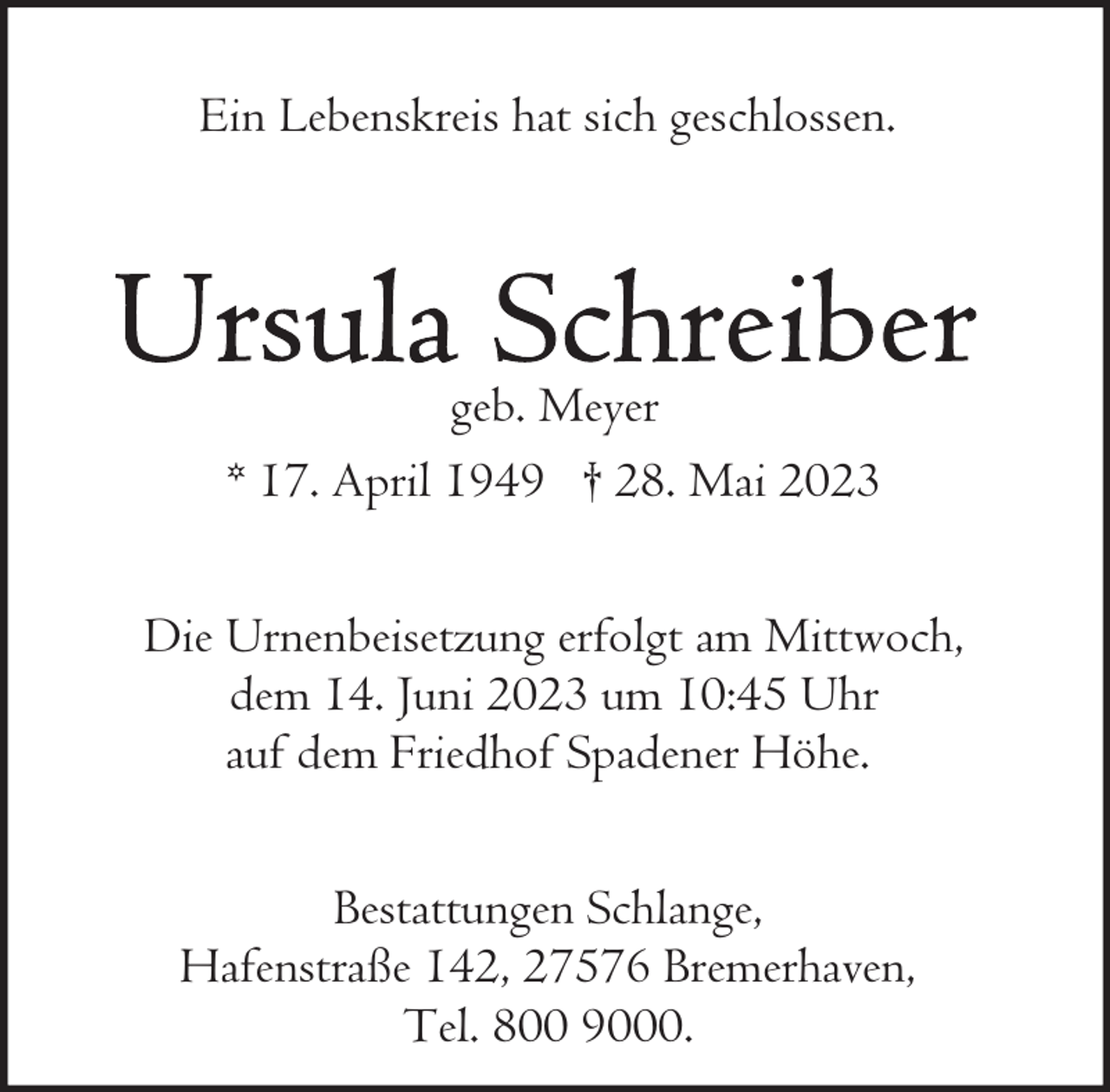 <p>Ein Lebenskreis hat sich geschlossen.</p><p>geb. Meyer<br />* 17. April 1949 † 28. Mai 2023<br />Die Urnenbeisetzung erfolgt am Mittwoch,<br />dem 14. Juni 2023 um 10:45 Uhr<br />auf dem Friedhof Spadener Höhe.<br />Bestattungen Schlange,<br />Hafenstraße 142, 27576 Bremerhaven,<br />Tel. 800 9000.</p>
