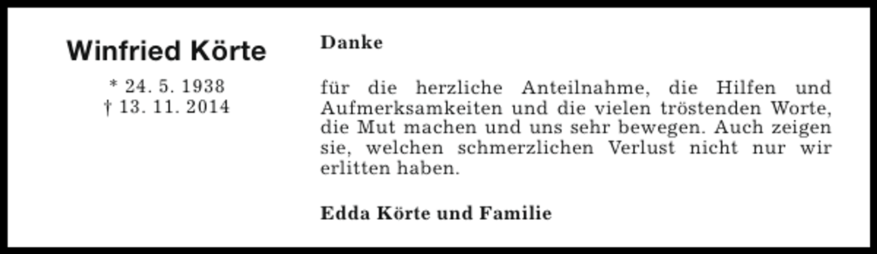 <p>Winfried Körte<br />* 24. 5. 1938<br />† 13. 11. 2014</p><p>Danke<br />für die herzliche Anteilnahme, die Hilfen und<br />Aufmerksamkeiten und die vielen tröstenden Worte,<br />die Mut machen und uns sehr bewegen. Auch zeigen<br />sie, welchen schmerzlichen Verlust nicht nur wir<br />erlitten haben.<br />Edda Körte und Familie</p>