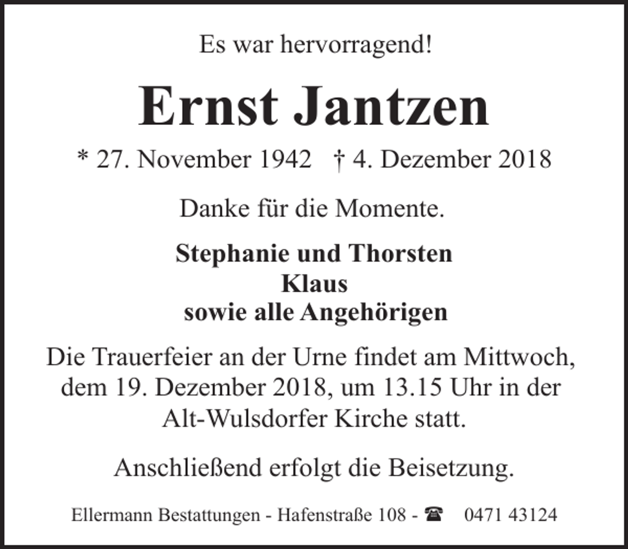 <p>Es war hervorragend!</p><p>Ernst Jantzen</p><p>* 27. November 1942 † 4. Dezember 2018<br />Danke für die Momente.<br />Stephanie und Thorsten<br />Klaus<br />sowie alle Angehörigen<br />Die Trauerfeier an der Urne findet am Mittwoch,<br />dem 19. Dezember 2018, um 13.15 Uhr in der<br />Alt-Wulsdorfer Kirche statt.<br />Anschließend erfolgt die Beisetzung.<br />Ellermann Bestattungen - Hafenstraße 108 - (</p><p>0471 43124</p>